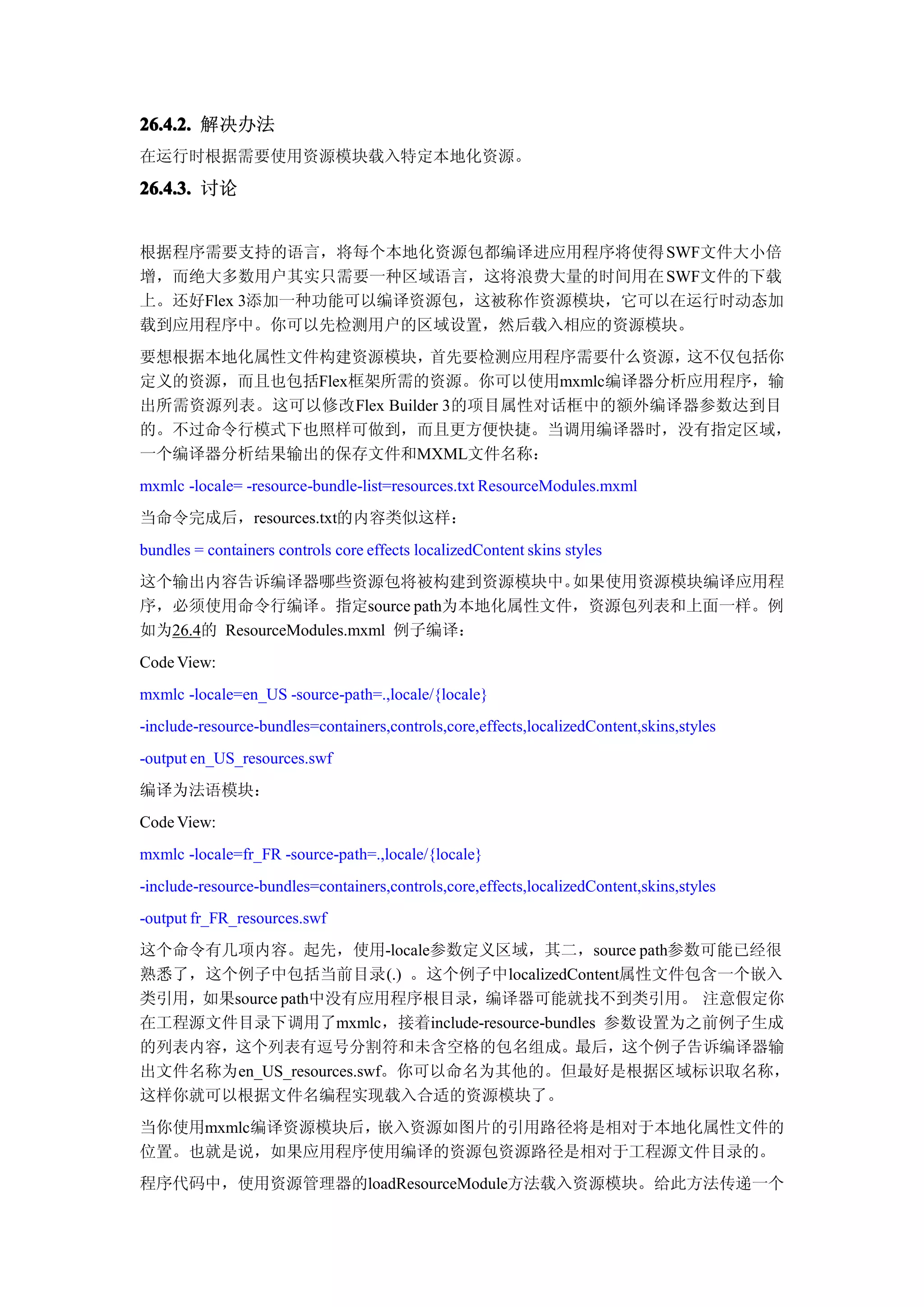 26.4.2. 解决办法
在运行时根据需要使用资源模块载入特定本地化资源。

26.4.3. 讨论


根据程序需要支持的语言，将每个本地化资源包都编译进应用程序将使得 SWF文件大小倍
增，而绝大多数用户其实只需要一种区域语言，这将浪费大量的时间用在 SWF文件的下载
上。还好Flex 3添加一种功能可以编译资源包，这被称作资源模块，它可以在运行时动态加
载到应用程序中。你可以先检测用户的区域设置，然后载入相应的资源模块。
要想根据本地化属性文件构建资源模块，      首先要检测应用程序需要什么资源， 这不仅包括你
定义的资源，而且也包括Flex框架所需的资源。你可以使用mxmlc编译器分析应用程序，输
出所需资源列表。这可以修改Flex Builder 3的项目属性对话框中的额外编译器参数达到目
的。不过命令行模式下也照样可做到，而且更方便快捷。当调用编译器时，没有指定区域，
一个编译器分析结果输出的保存文件和MXML文件名称：
mxmlc -locale= -resource-bundle-list=resources.txt ResourceModules.mxml
当命令完成后，resources.txt的内容类似这样：
bundles = containers controls core effects localizedContent skins styles
这个输出内容告诉编译器哪些资源包将被构建到资源模块中。        如果使用资源模块编译应用程
序，必须使用命令行编译。指定source path为本地化属性文件，资源包列表和上面一样。例
如为26.4的 ResourceModules.mxml 例子编译：
Code View:
mxmlc -locale=en_US -source-path=.,locale/{locale}
-include-resource-bundles=containers,controls,core,effects,localizedContent,skins,styles
-output en_US_resources.swf
编译为法语模块：
Code View:
mxmlc -locale=fr_FR -source-path=.,locale/{locale}
-include-resource-bundles=containers,controls,core,effects,localizedContent,skins,styles
-output fr_FR_resources.swf
这个命令有几项内容。起先，使用-locale参数定义区域，其二，source path参数可能已经很
熟悉了，这个例子中包括当前目录(.) 。这个例子中localizedContent属性文件包含一个嵌入
类引用，如果source path中没有应用程序根目录，编译器可能就找不到类引用。 注意假定你
在工程源文件目录下调用了mxmlc，接着include-resource-bundles 参数设置为之前例子生成
的列表内容，这个列表有逗号分割符和未含空格的包名组成。最后，这个例子告诉编译器输
出文件名称为en_US_resources.swf。你可以命名为其他的。但最好是根据区域标识取名称，
这样你就可以根据文件名编程实现载入合适的资源模块了。
当你使用mxmlc编译资源模块后，嵌入资源如图片的引用路径将是相对于本地化属性文件的
位置。也就是说，如果应用程序使用编译的资源包资源路径是相对于工程源文件目录的。
程序代码中，使用资源管理器的loadResourceModule方法载入资源模块。给此方法传递一个
 