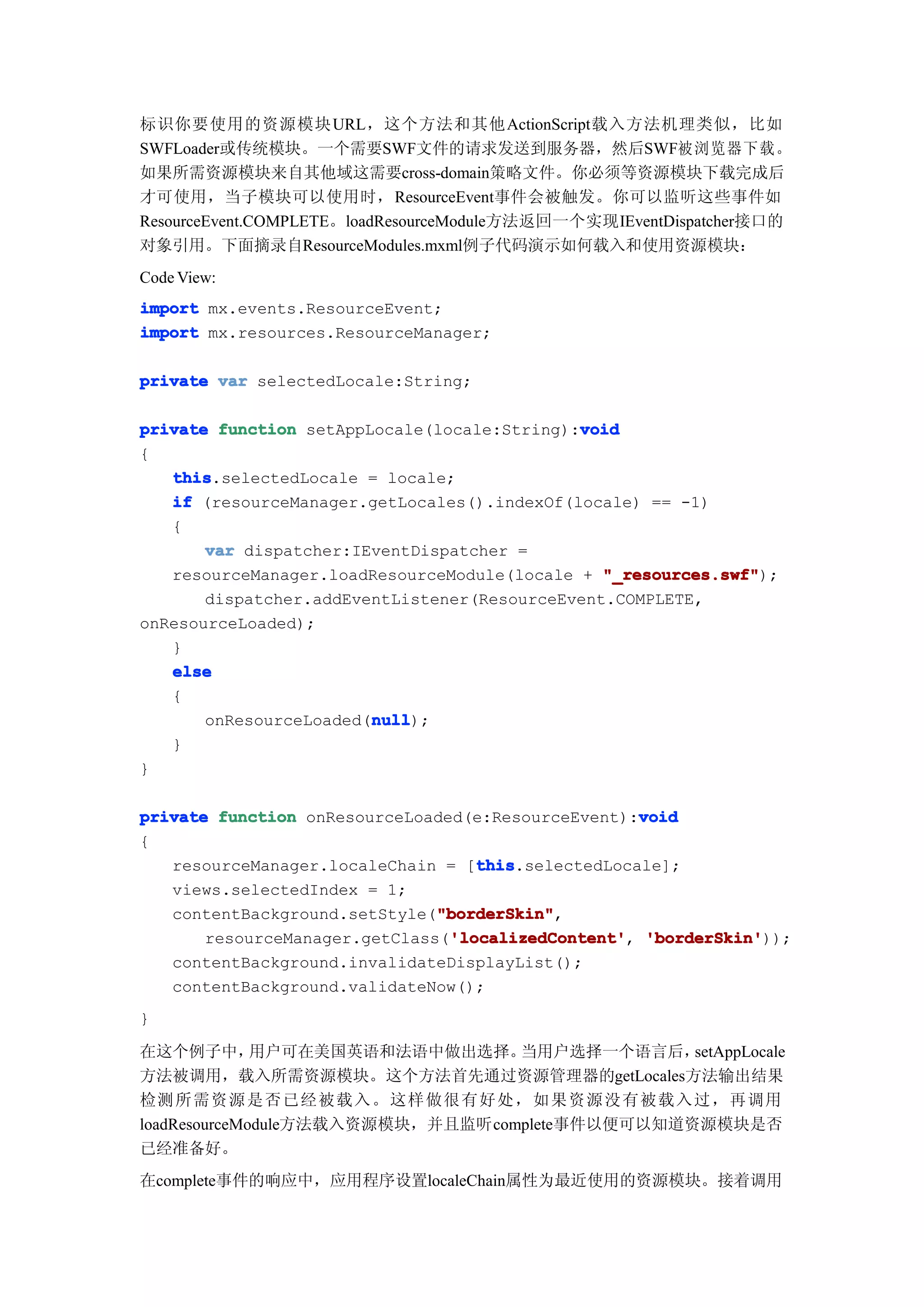 标识你要使用的资源模块 URL，这个方法和其他ActionScript载入方法机理类似，比如
SWFLoader或传统模块。一个需要SWF文件的请求发送到服务器，然后SWF被浏览器下载。
如果所需资源模块来自其他域这需要cross-domain策略文件。你必须等资源模块下载完成后
才可使用，当子模块可以使用时，ResourceEvent事件会被触发。你可以监听这些事件如
ResourceEvent.COMPLETE。loadResourceModule方法返回一个实现IEventDispatcher接口的
对象引用。下面摘录自ResourceModules.mxml例子代码演示如何载入和使用资源模块：
Code View:
import mx.events.ResourceEvent;
import mx.resources.ResourceManager;

private var selectedLocale:String;

                                             void
private function setAppLocale(locale:String):void
{
   this
   this.selectedLocale = locale;
   if (resourceManager.getLocales().indexOf(locale) == -1)
   {
       var dispatcher:IEventDispatcher =
   resourceManager.loadResourceModule(locale + "_resources.swf"
                                                "_resources.swf");
       dispatcher.addEventListener(ResourceEvent.COMPLETE,
onResourceLoaded);
   }
   else
   {
                        null
                        null);
       onResourceLoaded(null
   }
}

                                                    void
private function onResourceLoaded(e:ResourceEvent):void
{
                                   this
                                   this.selectedLocale];
   resourceManager.localeChain = [this
   views.selectedIndex = 1;
                               "borderSkin"
                               "borderSkin",
   contentBackground.setStyle("borderSkin"
                                'localizedContent' 'borderSkin'));
       resourceManager.getClass('localizedContent' 'borderSkin'
                                'localizedContent',
   contentBackground.invalidateDisplayList();
   contentBackground.validateNow();
}

在这个例子中，       用户可在美国英语和法语中做出选择。   当用户选择一个语言后，   setAppLocale
方法被调用，载入所需资源模块。这个方法首先通过资源管理器的getLocales方法输出结果
检测 所需资源是否已经被载入。这样做很有好处，如果资源没有被载入过，再调用
loadResourceModule方法载入资源模块，并且监听complete事件以便可以知道资源模块是否
已经准备好。
在complete事件的响应中，应用程序设置localeChain属性为最近使用的资源模块。接着调用
 