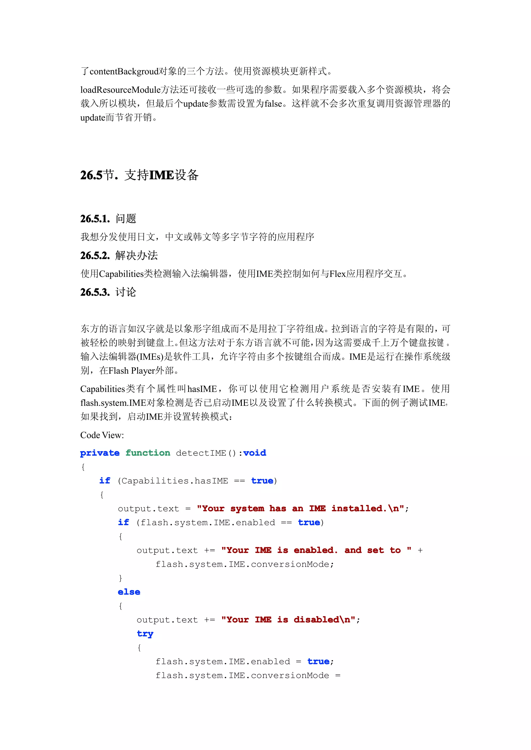 了contentBackgroud对象的三个方法。使用资源模块更新样式。
loadResourceModule方法还可接收一些可选的参数。如果程序需要载入多个资源模块，将会
载入所以模块，但最后个update参数需设置为false。这样就不会多次重复调用资源管理器的
update而节省开销。




26.5 . 支持IME
26.5节.   IME
         IME设备


26.5.1. 问题
我想分发使用日文，中文或韩文等多字节字符的应用程序

26.5.2. 解决办法
使用Capabilities类检测输入法编辑器，使用IME类控制如何与Flex应用程序交互。

26.5.3. 讨论


东方的语言如汉字就是以象形字组成而不是用拉丁字符组成。        拉到语言的字符是有限的，可
被轻松的映射到键盘上。       但这方法对于东方语言就不可能，因为这需要成千上万个键盘按键 。
输入法编辑器(IMEs)是软件工具，允许字符由多个按键组合而成。IME是运行在操作系统级
别，在Flash Player外部。
Capabilities类有个属性叫 hasIME ，你可以使用它检测用户系统是否安装有 IME。使用
flash.system.IME对象检测是否已启动IME以及设置了什么转换模式。下面的例子测试IME，
如果找到，启动IME并设置转换模式：
Code View:
                              void
private function detectIME():void
{
   if (Capabilities.hasIME == true
                               true)
   {
       output.text = "Your system has an IME installed.n"
                                              installed.n";
       if (flash.system.IME.enabled == true
                                        true)
       {
          output.text += "Your IME is enabled. and set to " +
              flash.system.IME.conversionMode;
       }
       else
       {
          output.text += "Your IME is disabledn"
                                       disabledn";
          try
          {
              flash.system.IME.enabled = true
                                          true;
              flash.system.IME.conversionMode =
 
