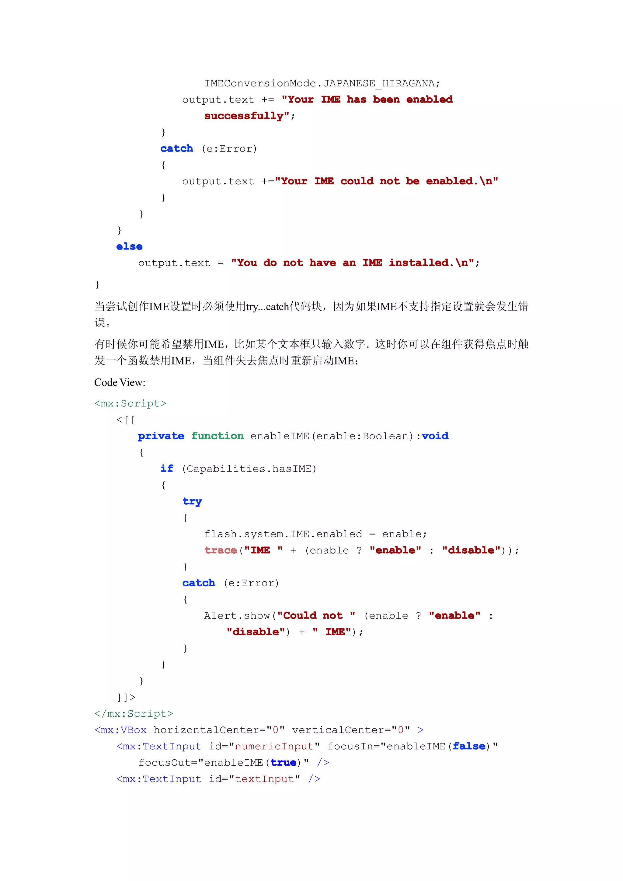 IMEConversionMode.JAPANESE_HIRAGANA;
                output.text += "Your IME has been enabled
                   successfully"
                   successfully";
             }
             catch (e:Error)
             {
                output.text +="Your IME could not be enabled.n"
                              "Your
             }
        }
    }
    else
       output.text = "You do not have an IME installed.n"
                                             installed.n";
}

当尝试创作IME设置时必须使用try...catch代码块，因为如果IME不支持指定设置就会发生错
误。
有时候你可能希望禁用IME，比如某个文本框只输入数字。这时你可以在组件获得焦点时触
发一个函数禁用IME，当组件失去焦点时重新启动IME：
Code View:
<mx:Script>
   <[[
                                                   void
       private function enableIME(enable:Boolean):void
       {
          if (Capabilities.hasIME)
          {
              try
              {
                  flash.system.IME.enabled = enable;
                  trace "IME " + (enable ? "enable" : "disable"
                  trace("IME                          "disable"));
              }
              catch (e:Error)
              {
                              "Could
                  Alert.show("Could not " (enable ? "enable" :
                     "disable" + " IME"
                     "disable")      IME");
              }
          }
       }
   ]]>
</mx:Script>
<mx:VBox horizontalCenter="0" verticalCenter="0" >
                                                        false
                                                        false)"
   <mx:TextInput id="numericInput" focusIn="enableIME(false
                            true
                             true)" />
       focusOut="enableIME(true
   <mx:TextInput id="textInput" />
 