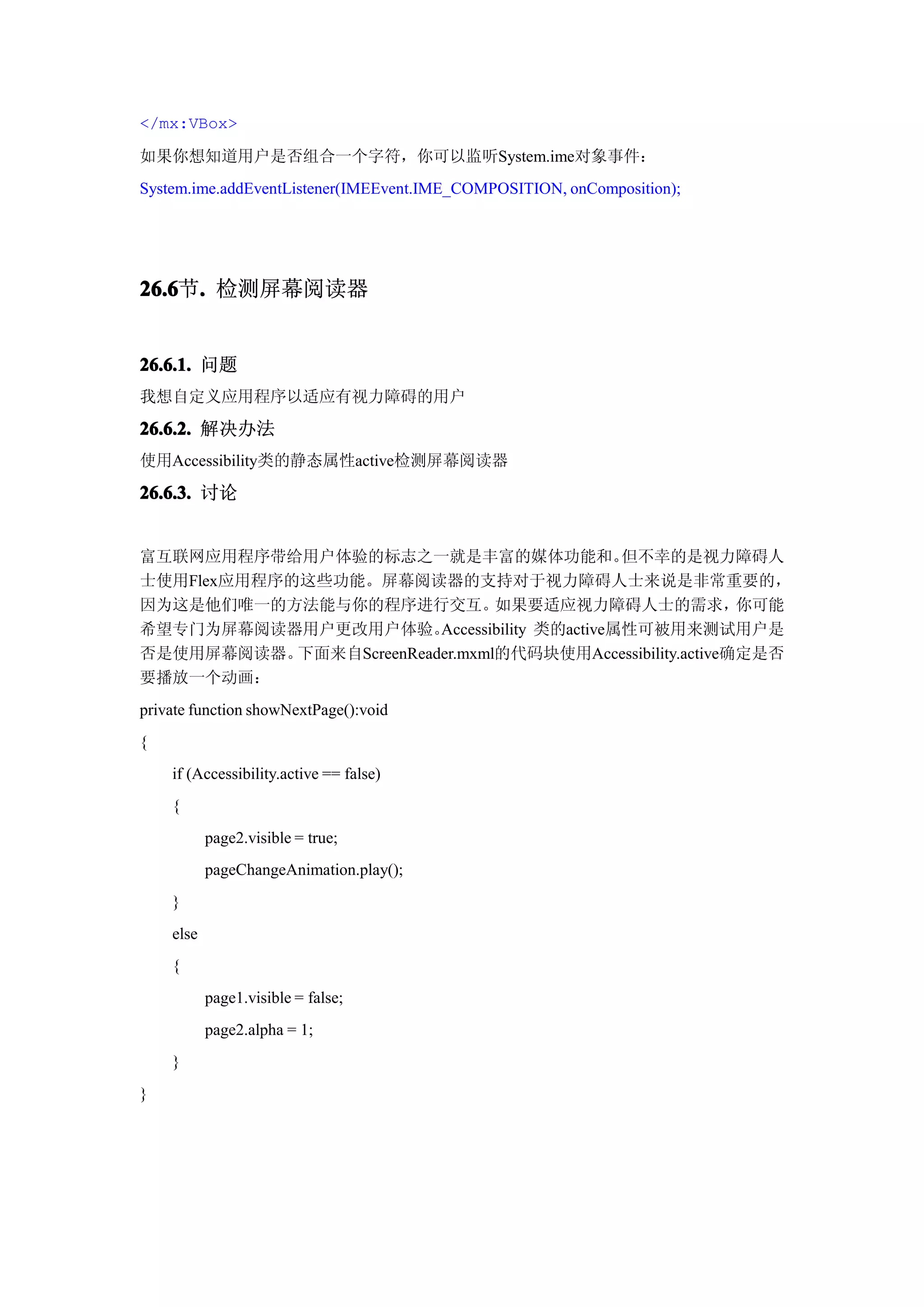 </mx:VBox>

如果你想知道用户是否组合一个字符，你可以监听System.ime对象事件：
System.ime.addEventListener(IMEEvent.IME_COMPOSITION, onComposition);




26.6 . 检测屏幕阅读器
26.6节.


26.6.1. 问题
我想自定义应用程序以适应有视力障碍的用户
26.6.2. 解决办法
使用Accessibility类的静态属性active检测屏幕阅读器

26.6.3. 讨论


富互联网应用程序带给用户体验的标志之一就是丰富的媒体功能和。                   但不幸的是视力障碍人
士使用Flex应用程序的这些功能。屏幕阅读器的支持对于视力障碍人士来说是非常重要的，
因为这是他们唯一的方法能与你的程序进行交互。           如果要适应视力障碍人士的需求，            你可能
希望专门为屏幕阅读器用户更改用户体验。       Accessibility 类的active属性可被用来测试用户是
否是使用屏幕阅读器。  下面来自ScreenReader.mxml的代码块使用Accessibility.active确定是否
要播放一个动画：
private function showNextPage():void
{
    if (Accessibility.active == false)
    {
           page2.visible = true;
           pageChangeAnimation.play();
    }
    else
    {
           page1.visible = false;
           page2.alpha = 1;
    }
}
 