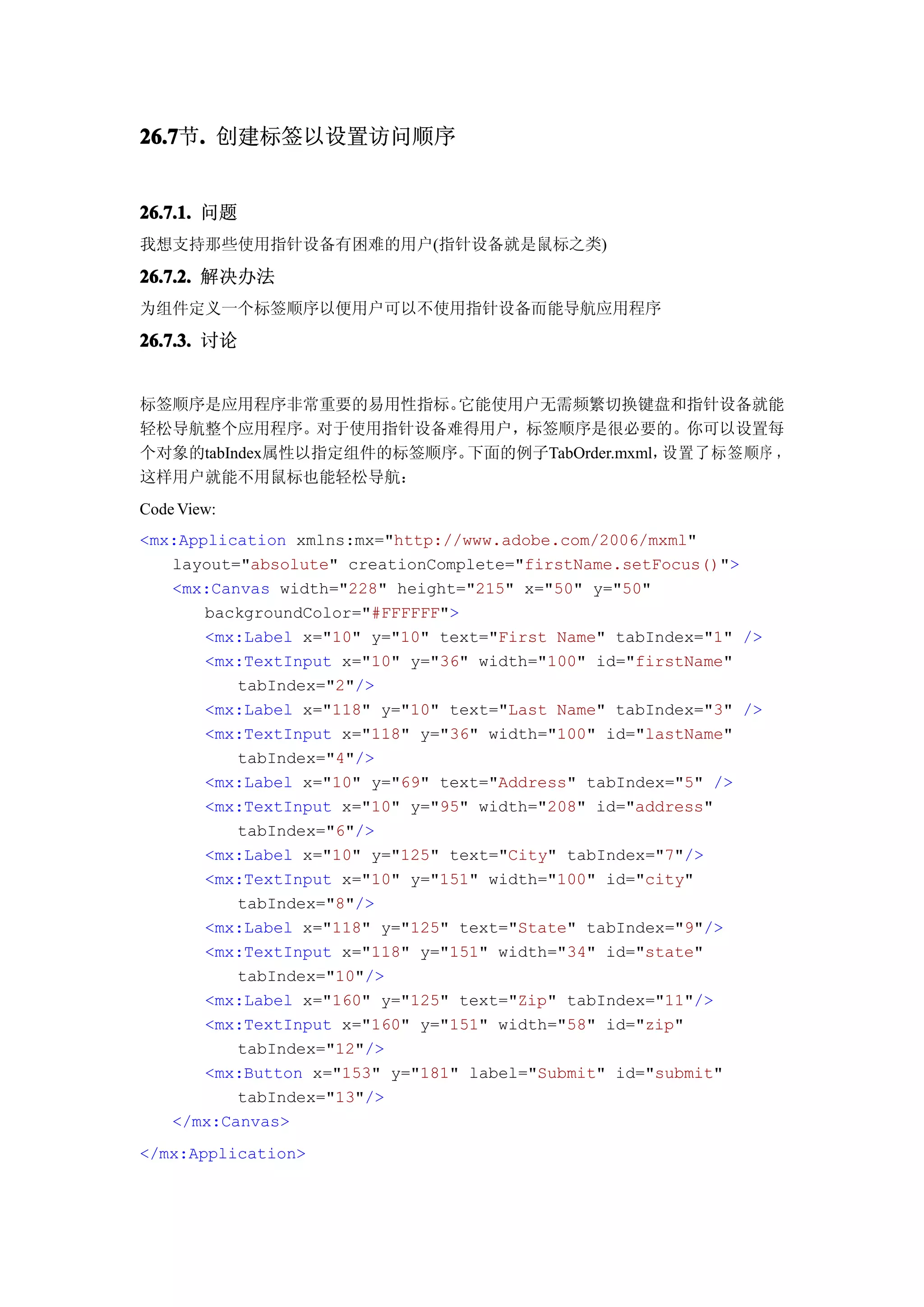 26.7 . 创建标签以设置访问顺序
26.7节.


26.7.1. 问题
我想支持那些使用指针设备有困难的用户(指针设备就是鼠标之类)

26.7.2. 解决办法
为组件定义一个标签顺序以便用户可以不使用指针设备而能导航应用程序

26.7.3. 讨论


标签顺序是应用程序非常重要的易用性指标。    它能使用户无需频繁切换键盘和指针设备就能
轻松导航整个应用程序。对于使用指针设备难得用户，标签顺序是很必要的。你可以设置每
个对象的tabIndex属性以指定组件的标签顺序。下面的例子TabOrder.mxml，设置了标签顺序 ，
这样用户就能不用鼠标也能轻松导航：
Code View:
<mx:Application xmlns:mx="http://www.adobe.com/2006/mxml"
   layout="absolute" creationComplete="firstName.setFocus()">
   <mx:Canvas width="228" height="215" x="50" y="50"
       backgroundColor="#FFFFFF">
       <mx:Label x="10" y="10" text="First Name" tabIndex="1" />
       <mx:TextInput x="10" y="36" width="100" id="firstName"
          tabIndex="2"/>
       <mx:Label x="118" y="10" text="Last Name" tabIndex="3" />
       <mx:TextInput x="118" y="36" width="100" id="lastName"
          tabIndex="4"/>
       <mx:Label x="10" y="69" text="Address" tabIndex="5" />
       <mx:TextInput x="10" y="95" width="208" id="address"
          tabIndex="6"/>
       <mx:Label x="10" y="125" text="City" tabIndex="7"/>
       <mx:TextInput x="10" y="151" width="100" id="city"
          tabIndex="8"/>
       <mx:Label x="118" y="125" text="State" tabIndex="9"/>
       <mx:TextInput x="118" y="151" width="34" id="state"
          tabIndex="10"/>
       <mx:Label x="160" y="125" text="Zip" tabIndex="11"/>
       <mx:TextInput x="160" y="151" width="58" id="zip"
          tabIndex="12"/>
       <mx:Button x="153" y="181" label="Submit" id="submit"
          tabIndex="13"/>
   </mx:Canvas>
</mx:Application>
 