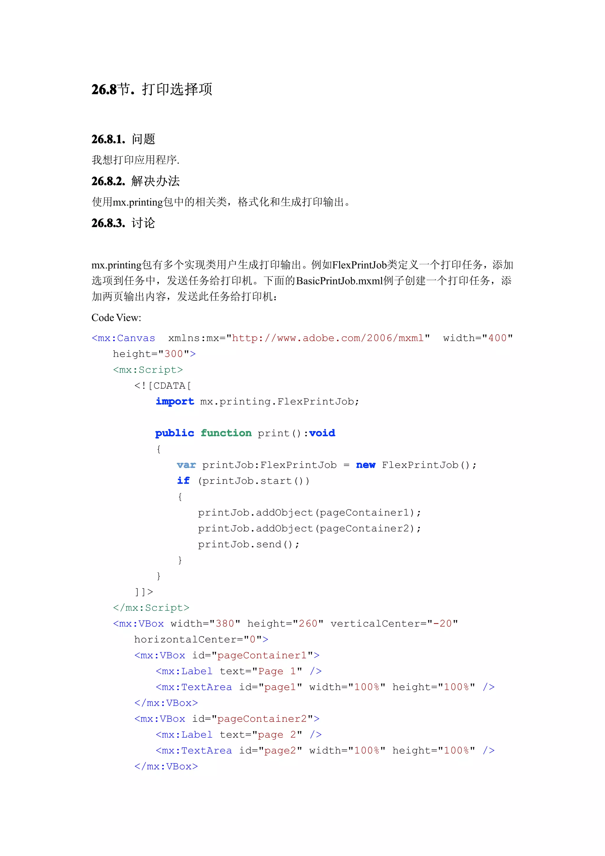 26.8 . 打印选择项
26.8节.


26.8.1. 问题
我想打印应用程序.

26.8.2. 解决办法
使用mx.printing包中的相关类，格式化和生成打印输出。

26.8.3. 讨论


mx.printing包有多个实现类用户生成打印输出。例如FlexPrintJob类定义一个打印任务，添加
选项到任务中，发送任务给打印机。下面的BasicPrintJob.mxml例子创建一个打印任务，添
加两页输出内容，发送此任务给打印机：
Code View:
<mx:Canvas xmlns:mx="http://www.adobe.com/2006/mxml"     width="400"
   height="300">
   <mx:Script>
       <![CDATA[
          import mx.printing.FlexPrintJob;

                                     void
             public function print():void
             {
                var printJob:FlexPrintJob = new FlexPrintJob();
                if (printJob.start())
                {
                    printJob.addObject(pageContainer1);
                    printJob.addObject(pageContainer2);
                    printJob.send();
                }
             }
       ]]>
    </mx:Script>
    <mx:VBox width="380" height="260" verticalCenter="-20"
       horizontalCenter="0">
       <mx:VBox id="pageContainer1">
           <mx:Label text="Page 1" />
           <mx:TextArea id="page1" width="100%" height="100%" />
       </mx:VBox>
       <mx:VBox id="pageContainer2">
           <mx:Label text="page 2" />
           <mx:TextArea id="page2" width="100%" height="100%" />
       </mx:VBox>
 