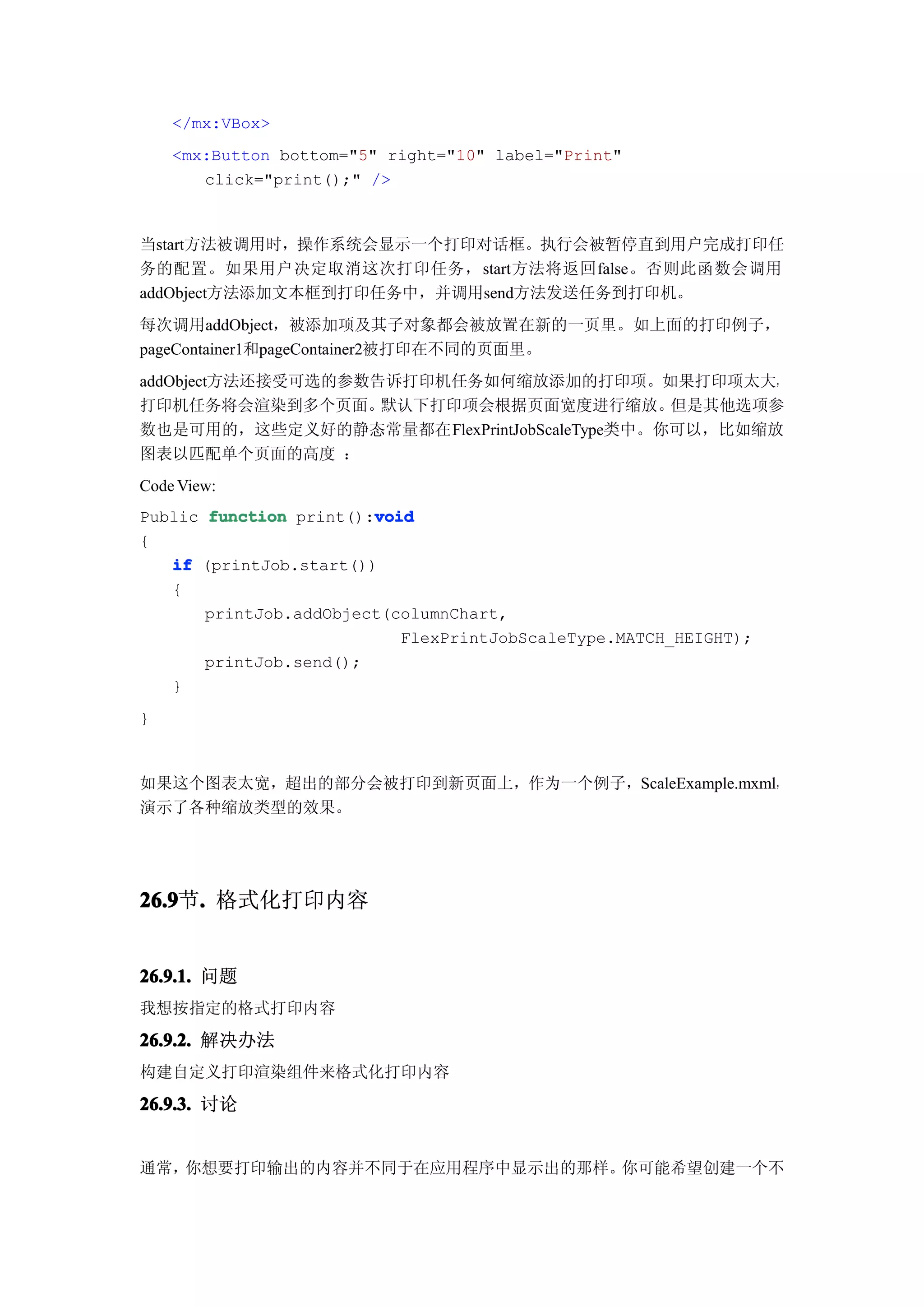 </mx:VBox>
    <mx:Button bottom="5" right="10" label="Print"
       click="print();" />


当start方法被调用时，操作系统会显示一个打印对话框。执行会被暂停直到用户完成打印任
务的配置。如果用户决定取消这次打印任务，start方法将返回false。否则此函数会调用
addObject方法添加文本框到打印任务中，并调用send方法发送任务到打印机。
每次调用addObject，被添加项及其子对象都会被放置在新的一页里。如上面的打印例子，
pageContainer1和pageContainer2被打印在不同的页面里。
addObject方法还接受可选的参数告诉打印机任务如何缩放添加的打印项。如果打印项太大，
打印机任务将会渲染到多个页面。     默认下打印项会根据页面宽度进行缩放。      但是其他选项参
数也是可用的，这些定义好的静态常量都在FlexPrintJobScaleType类中。你可以，比如缩放
图表以匹配单个页面的高度 ：
Code View:
Public function print():void
                        void
{
   if (printJob.start())
   {
       printJob.addObject(columnChart,
                           FlexPrintJobScaleType.MATCH_HEIGHT);
       printJob.send();
   }
}


如果这个图表太宽，超出的部分会被打印到新页面上，作为一个例子，ScaleExample.mxml，
演示了各种缩放类型的效果。




26.9 . 格式化打印内容
26.9节.


26.9.1. 问题
我想按指定的格式打印内容

26.9.2. 解决办法
构建自定义打印渲染组件来格式化打印内容

26.9.3. 讨论


通常，你想要打印输出的内容并不同于在应用程序中显示出的那样。你可能希望创建一个不
 