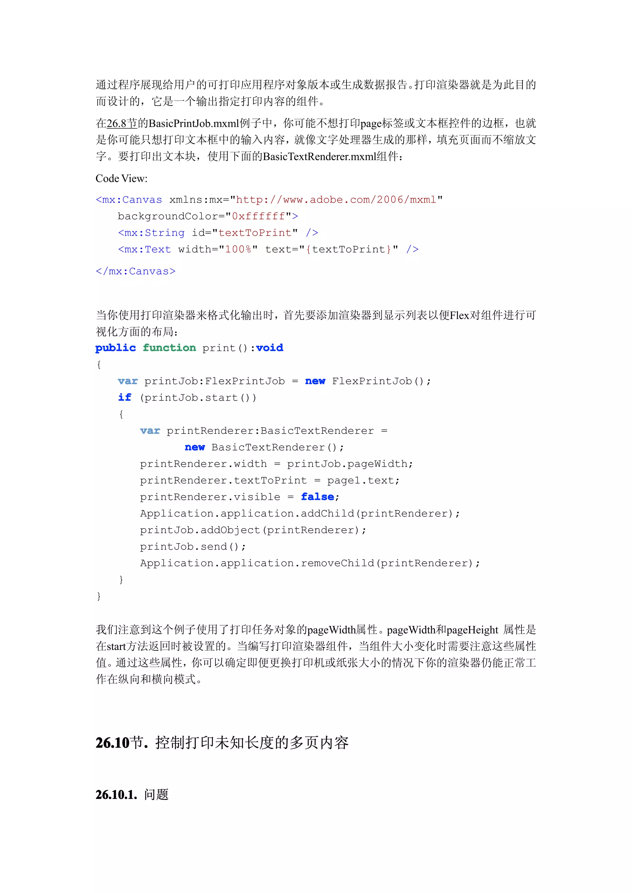 通过程序展现给用户的可打印应用程序对象版本或生成数据报告。打印渲染器就是为此目的
而设计的，它是一个输出指定打印内容的组件。
在26.8节的BasicPrintJob.mxml例子中，你可能不想打印page标签或文本框控件的边框，也就
是你可能只想打印文本框中的输入内容，            就像文字处理器生成的那样，  填充页面而不缩放文
字。要打印出文本块，使用下面的BasicTextRenderer.mxml组件：
Code View:
<mx:Canvas xmlns:mx="http://www.adobe.com/2006/mxml"
   backgroundColor="0xffffff">
   <mx:String id="textToPrint" />
   <mx:Text width="100%" text="{textToPrint}" />
</mx:Canvas>


当你使用打印渲染器来格式化输出时，            首先要添加渲染器到显示列表以便Flex对组件进行可
视化方面的布局：
                         void
public function print():void
{
   var printJob:FlexPrintJob = new FlexPrintJob();
   if (printJob.start())
   {
       var printRenderer:BasicTextRenderer =
              new BasicTextRenderer();
       printRenderer.width = printJob.pageWidth;
       printRenderer.textToPrint = page1.text;
       printRenderer.visible = false
                               false;
       Application.application.addChild(printRenderer);
       printJob.addObject(printRenderer);
       printJob.send();
       Application.application.removeChild(printRenderer);
   }
}


我们注意到这个例子使用了打印任务对象的pageWidth属性。pageWidth和pageHeight 属性是
在start方法返回时被设置的。当编写打印渲染器组件，当组件大小变化时需要注意这些属性
值。 通过这些属性，  你可以确定即便更换打印机或纸张大小的情况下你的渲染器仍能正常工
作在纵向和横向模式。




26.10 . 控制打印未知长度的多页内容
26.10节.


26.10.1. 问题
 