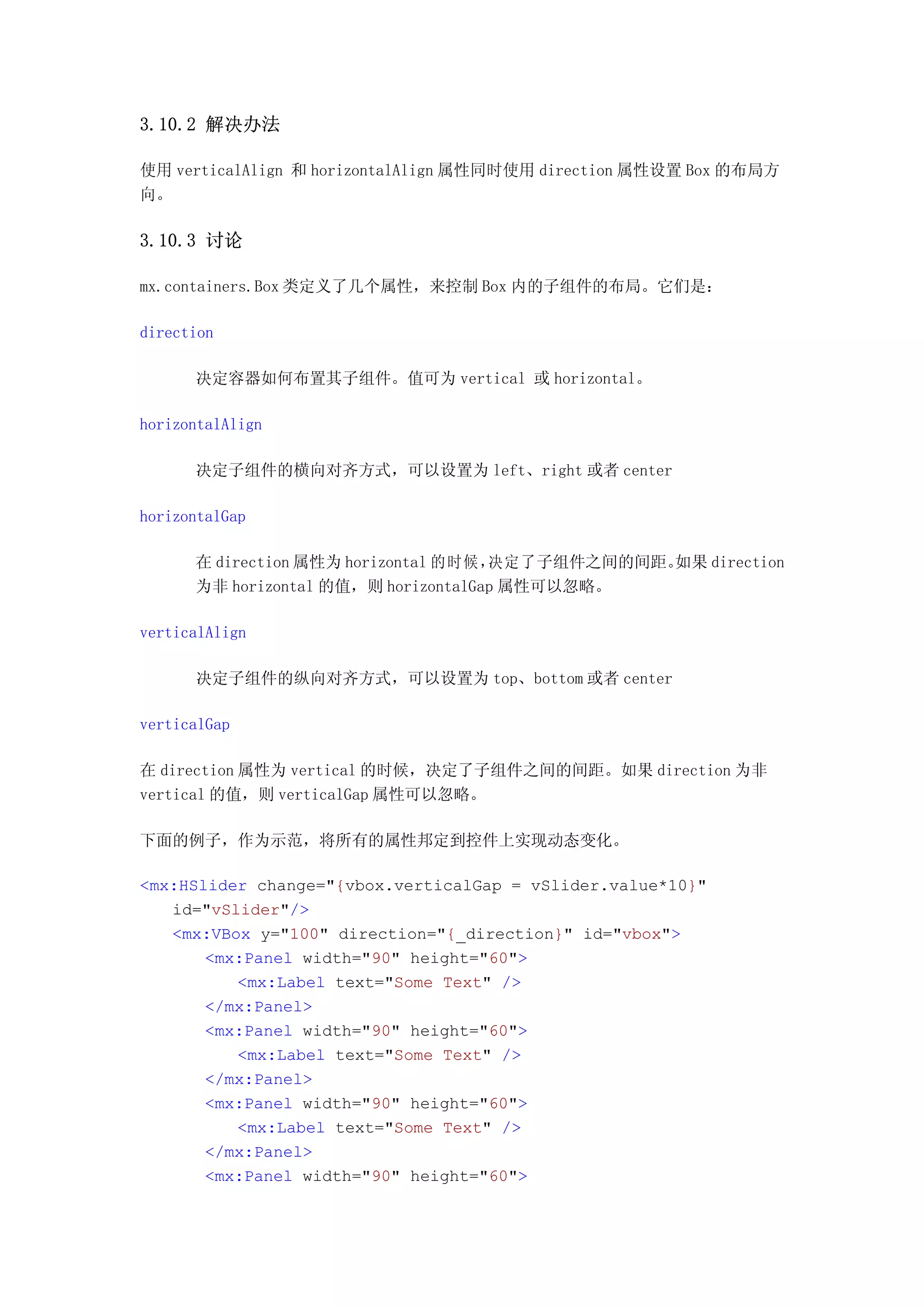 3.10.2 解决办法

使用 verticalAlign 和 horizontalAlign 属性同时使用 direction 属性设置 Box 的布局方
向。

3.10.3 讨论

mx.containers.Box 类定义了几个属性，来控制 Box 内的子组件的布局。它们是：

direction

      决定容器如何布置其子组件。值可为 vertical 或 horizontal。

horizontalAlign

      决定子组件的横向对齐方式，可以设置为 left、right 或者 center

horizontalGap

      在 direction 属性为 horizontal 的时候，决定了子组件之间的间距。如果 direction
      为非 horizontal 的值，则 horizontalGap 属性可以忽略。

verticalAlign

      决定子组件的纵向对齐方式，可以设置为 top、bottom 或者 center

verticalGap

在 direction 属性为 vertical 的时候，决定了子组件之间的间距。如果 direction 为非
vertical 的值，则 verticalGap 属性可以忽略。

下面的例子，作为示范，将所有的属性邦定到控件上实现动态变化。

<mx:HSlider change="{vbox.verticalGap = vSlider.value*10}"
   id="vSlider"/>
   <mx:VBox y="100" direction="{_direction}" id="vbox">
       <mx:Panel width="90" height="60">
          <mx:Label text="Some Text" />
       </mx:Panel>
       <mx:Panel width="90" height="60">
          <mx:Label text="Some Text" />
       </mx:Panel>
       <mx:Panel width="90" height="60">
          <mx:Label text="Some Text" />
       </mx:Panel>
       <mx:Panel width="90" height="60">
 