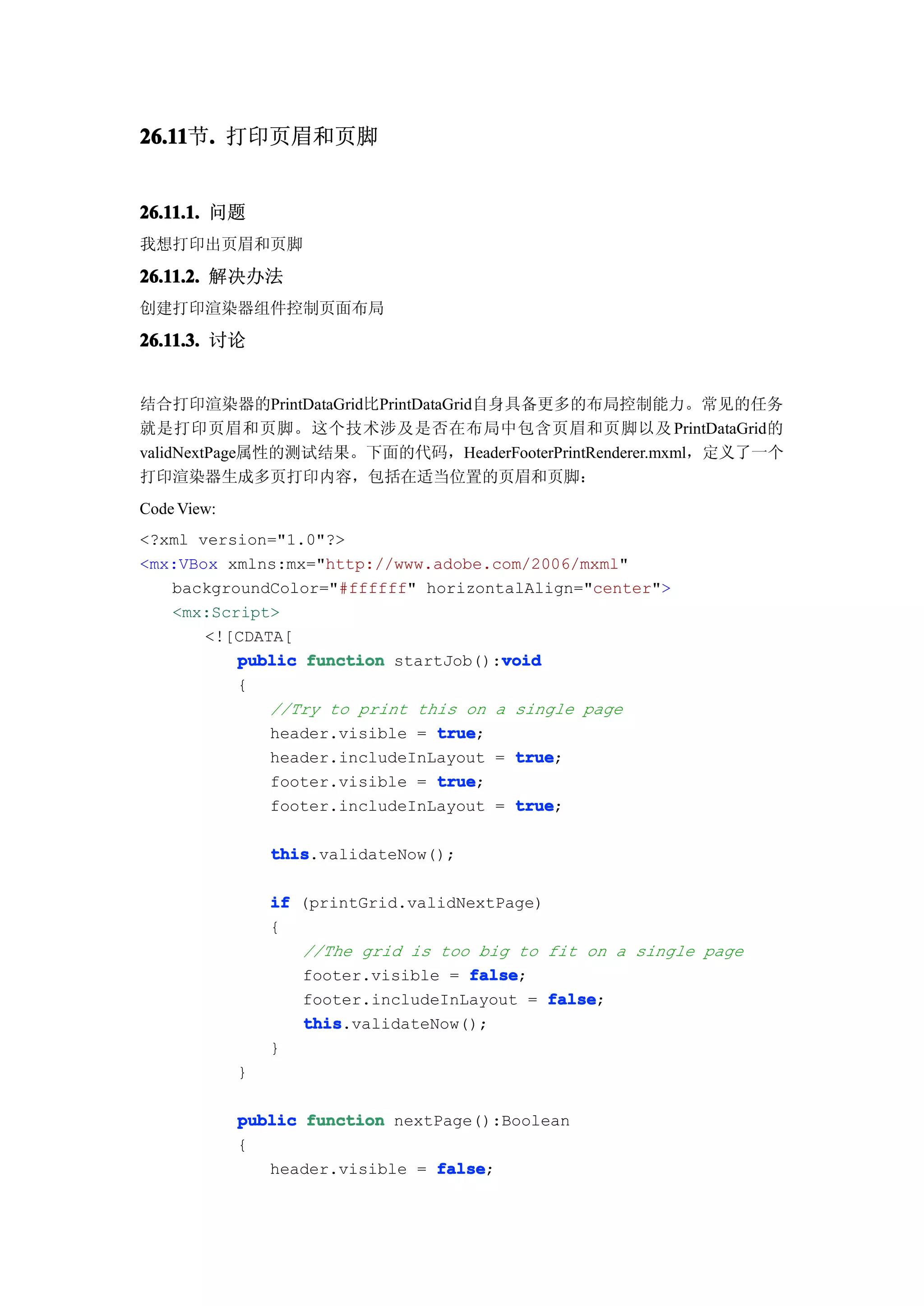 26.11 . 打印页眉和页脚
26.11节.


26.11.1. 问题
我想打印出页眉和页脚

26.11.2. 解决办法
创建打印渲染器组件控制页面布局

26.11.3. 讨论


结合打印渲染器的PrintDataGrid比PrintDataGrid自身具备更多的布局控制能力。常见的任务
就是打印页眉和页脚。这个技术涉及是否在布局中包含页眉和页脚以及 PrintDataGrid的
validNextPage属性的测试结果。下面的代码，HeaderFooterPrintRenderer.mxml，定义了一个
打印渲染器生成多页打印内容，包括在适当位置的页眉和页脚：
Code View:
<?xml version="1.0"?>
<mx:VBox xmlns:mx="http://www.adobe.com/2006/mxml"
   backgroundColor="#ffffff" horizontalAlign="center">
   <mx:Script>
       <![CDATA[
                                      void
          public function startJob():void
          {
              //Try to print this on a single page
              header.visible = true
                               true;
              header.includeInLayout = true
                                       true;
              footer.visible = true
                               true;
              footer.includeInLayout = true
                                       true;

                 this
                 this.validateNow();

                 if (printGrid.validNextPage)
                 {
                    //The grid is too big to fit on a single page
                    footer.visible = false
                                     false;
                    footer.includeInLayout = false
                                              false;
                    this
                    this.validateNow();
                 }
             }

             public function nextPage():Boolean
             {
                header.visible = false
                                 false;
 