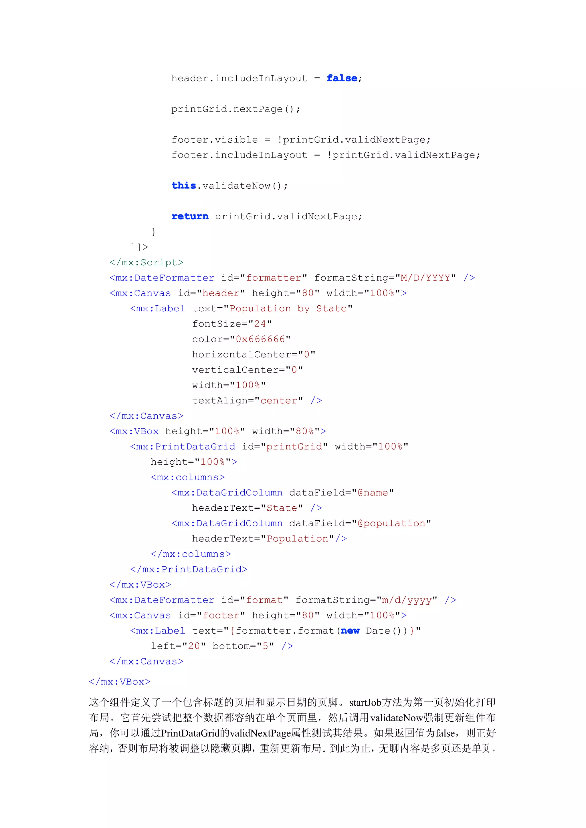 header.includeInLayout = false
                                      false;

             printGrid.nextPage();

             footer.visible = !printGrid.validNextPage;
             footer.includeInLayout = !printGrid.validNextPage;

             this
             this.validateNow();

             return printGrid.validNextPage;
         }
      ]]>
   </mx:Script>
   <mx:DateFormatter id="formatter" formatString="M/D/YYYY" />
   <mx:Canvas id="header" height="80" width="100%">
      <mx:Label text="Population by State"
                 fontSize="24"
                 color="0x666666"
                 horizontalCenter="0"
                 verticalCenter="0"
                 width="100%"
                 textAlign="center" />
   </mx:Canvas>
   <mx:VBox height="100%" width="80%">
      <mx:PrintDataGrid id="printGrid" width="100%"
          height="100%">
          <mx:columns>
             <mx:DataGridColumn dataField="@name"
                 headerText="State" />
             <mx:DataGridColumn dataField="@population"
                 headerText="Population"/>
          </mx:columns>
      </mx:PrintDataGrid>
   </mx:VBox>
   <mx:DateFormatter id="format" formatString="m/d/yyyy" />
   <mx:Canvas id="footer" height="80" width="100%">
                                         new
      <mx:Label text="{formatter.format(new Date())}"
          left="20" bottom="5" />
   </mx:Canvas>
</mx:VBox>

这个组件定义了一个包含标题的页眉和显示日期的页脚。startJob方法为第一页初始化打印
布局。它首先尝试把整个数据都容纳在单个页面里，然后调用validateNow强制更新组件布
局，你可以通过PrintDataGrid的validNextPage属性测试其结果。如果返回值为false，则正好
容纳，否则布局将被调整以隐藏页脚，          重新更新布局。    到此为止，无聊内容是多页还是单页 ，
 