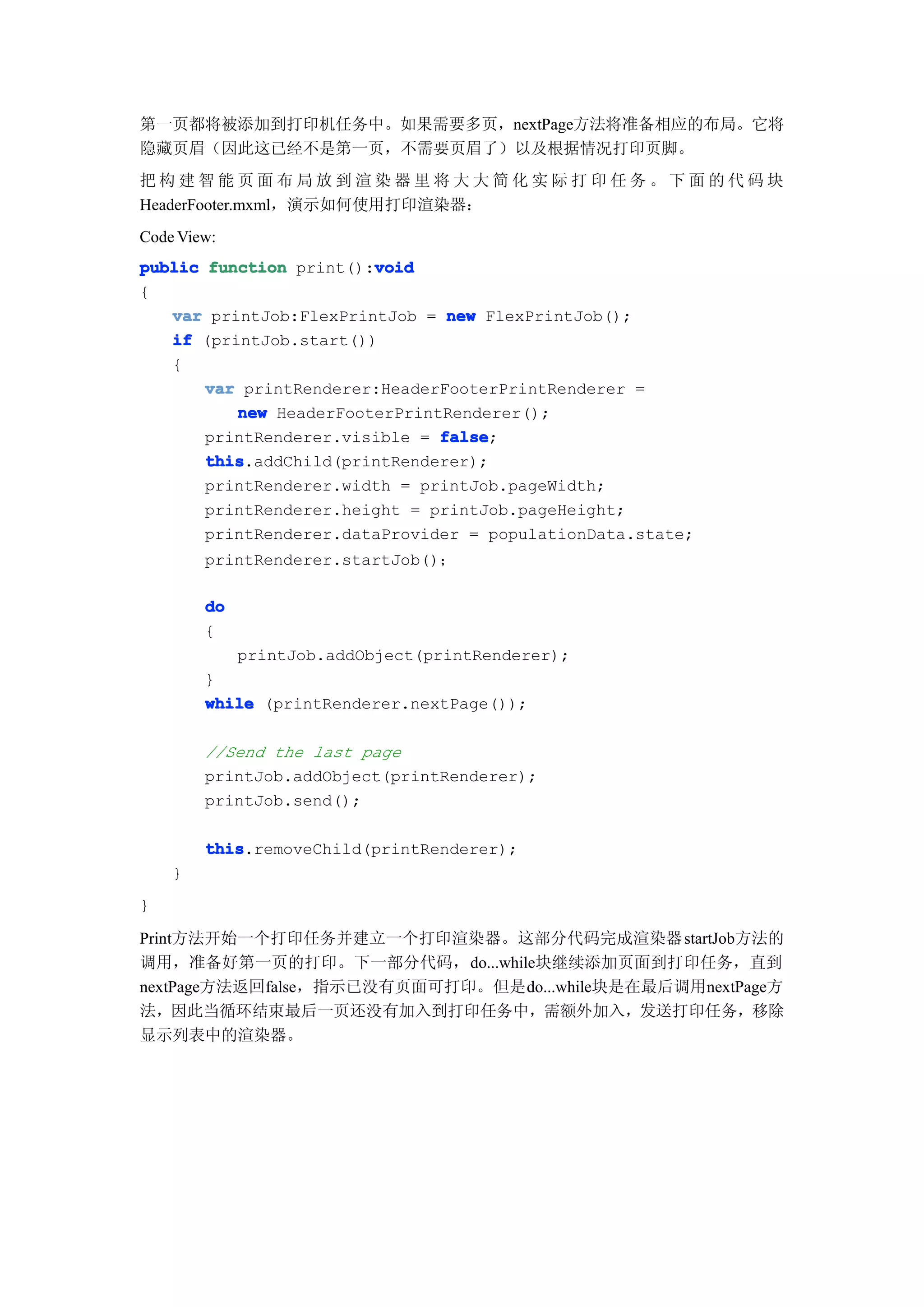 第一页都将被添加到打印机任务中。如果需要多页，nextPage方法将准备相应的布局。它将
隐藏页眉（因此这已经不是第一页，不需要页眉了）以及根据情况打印页脚。
把构建智能页面布局放到渲染器里将大大简化实际打印任务。下面的代码块
HeaderFooter.mxml，演示如何使用打印渲染器：
Code View:
                        void
public function print():void
{
   var printJob:FlexPrintJob = new FlexPrintJob();
   if (printJob.start())
   {
       var printRenderer:HeaderFooterPrintRenderer =
          new HeaderFooterPrintRenderer();
       printRenderer.visible = false
                               false;
       this
       this.addChild(printRenderer);
       printRenderer.width = printJob.pageWidth;
       printRenderer.height = printJob.pageHeight;
       printRenderer.dataProvider = populationData.state;
        printRenderer.startJob()；

        do
        {
             printJob.addObject(printRenderer);
        }
        while (printRenderer.nextPage());

        //Send the last page
        printJob.addObject(printRenderer);
        printJob.send();

        this
        this.removeChild(printRenderer);
    }
}

Print方法开始一个打印任务并建立一个打印渲染器。这部分代码完成渲染器 startJob方法的
调用，准备好第一页的打印。下一部分代码，do...while块继续添加页面到打印任务，直到
nextPage方法返回false，指示已没有页面可打印。但是do...while块是在最后调用nextPage方
法，因此当循环结束最后一页还没有加入到打印任务中，需额外加入，发送打印任务，移除
显示列表中的渲染器。
 