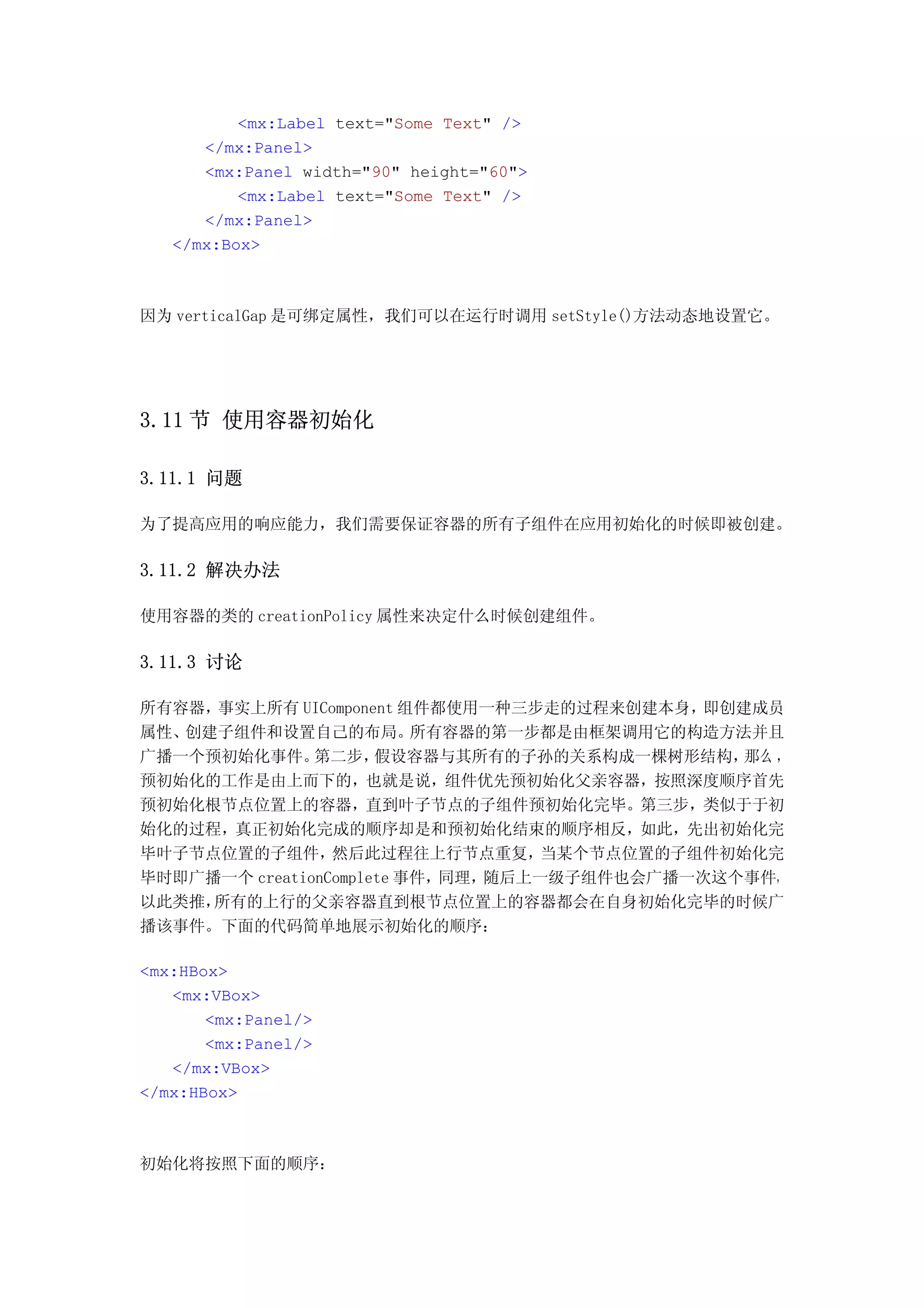 <mx:Label text="Some Text" />
      </mx:Panel>
      <mx:Panel width="90" height="60">
          <mx:Label text="Some Text" />
      </mx:Panel>
   </mx:Box>



因为 verticalGap 是可绑定属性，我们可以在运行时调用 setStyle()方法动态地设置它。




3.11 节 使用容器初始化

3.11.1 问题

为了提高应用的响应能力，我们需要保证容器的所有子组件在应用初始化的时候即被创建。

3.11.2 解决办法

使用容器的类的 creationPolicy 属性来决定什么时候创建组件。

3.11.3 讨论

所有容器，事实上所有 UIComponent 组件都使用一种三步走的过程来创建本身，   即创建成员
属性、创建子组件和设置自己的布局。         所有容器的第一步都是由框架调用它的构造方法并且
广播一个预初始化事件。    第二步，   假设容器与其所有的子孙的关系构成一棵树形结构，   那么 ，
预初始化的工作是由上而下的，也就是说，组件优先预初始化父亲容器，按照深度顺序首先
预初始化根节点位置上的容器，直到叶子节点的子组件预初始化完毕。第三步，类似于于初
始化的过程，真正初始化完成的顺序却是和预初始化结束的顺序相反，如此，先出初始化完
毕叶子节点位置的子组件，     然后此过程往上行节点重复，     当某个节点位置的子组件初始化完
毕时即广播一个 creationComplete 事件，同理，随后上一级子组件也会广播一次这个事件，
以此类推，所有的上行的父亲容器直到根节点位置上的容器都会在自身初始化完毕的时候广
播该事件。下面的代码简单地展示初始化的顺序：

<mx:HBox>
   <mx:VBox>
       <mx:Panel/>
       <mx:Panel/>
   </mx:VBox>
</mx:HBox>



初始化将按照下面的顺序：
 