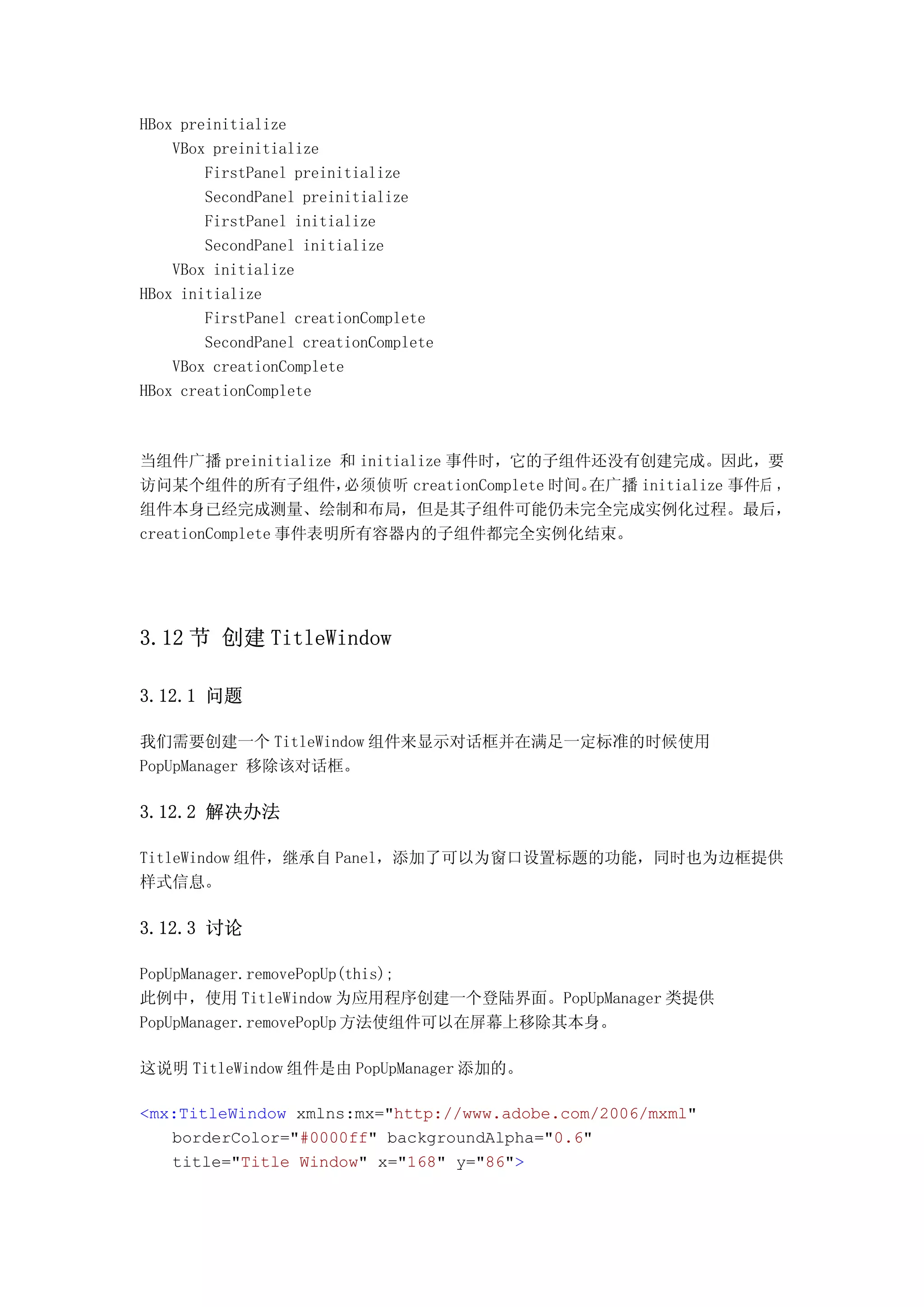 HBox preinitialize
    VBox preinitialize
        FirstPanel preinitialize
        SecondPanel preinitialize
        FirstPanel initialize
        SecondPanel initialize
    VBox initialize
HBox initialize
        FirstPanel creationComplete
        SecondPanel creationComplete
    VBox creationComplete
HBox creationComplete



当组件广播 preinitialize 和 initialize 事件时，它的子组件还没有创建完成。因此，要
访问某个组件的所有子组件，        必须侦听 creationComplete 时间。在广播 initialize 事件后 ，
组件本身已经完成测量、绘制和布局，但是其子组件可能仍未完全完成实例化过程。最后，
creationComplete 事件表明所有容器内的子组件都完全实例化结束。




3.12 节 创建 TitleWindow

3.12.1 问题

我们需要创建一个 TitleWindow 组件来显示对话框并在满足一定标准的时候使用
PopUpManager 移除该对话框。

3.12.2 解决办法

TitleWindow 组件，继承自 Panel，添加了可以为窗口设置标题的功能，同时也为边框提供
样式信息。

3.12.3 讨论

PopUpManager.removePopUp(this);
此例中，使用 TitleWindow 为应用程序创建一个登陆界面。PopUpManager 类提供
PopUpManager.removePopUp 方法使组件可以在屏幕上移除其本身。

这说明 TitleWindow 组件是由 PopUpManager 添加的。

<mx:TitleWindow xmlns:mx="http://www.adobe.com/2006/mxml"
   borderColor="#0000ff" backgroundAlpha="0.6"
   title="Title Window" x="168" y="86">
 
