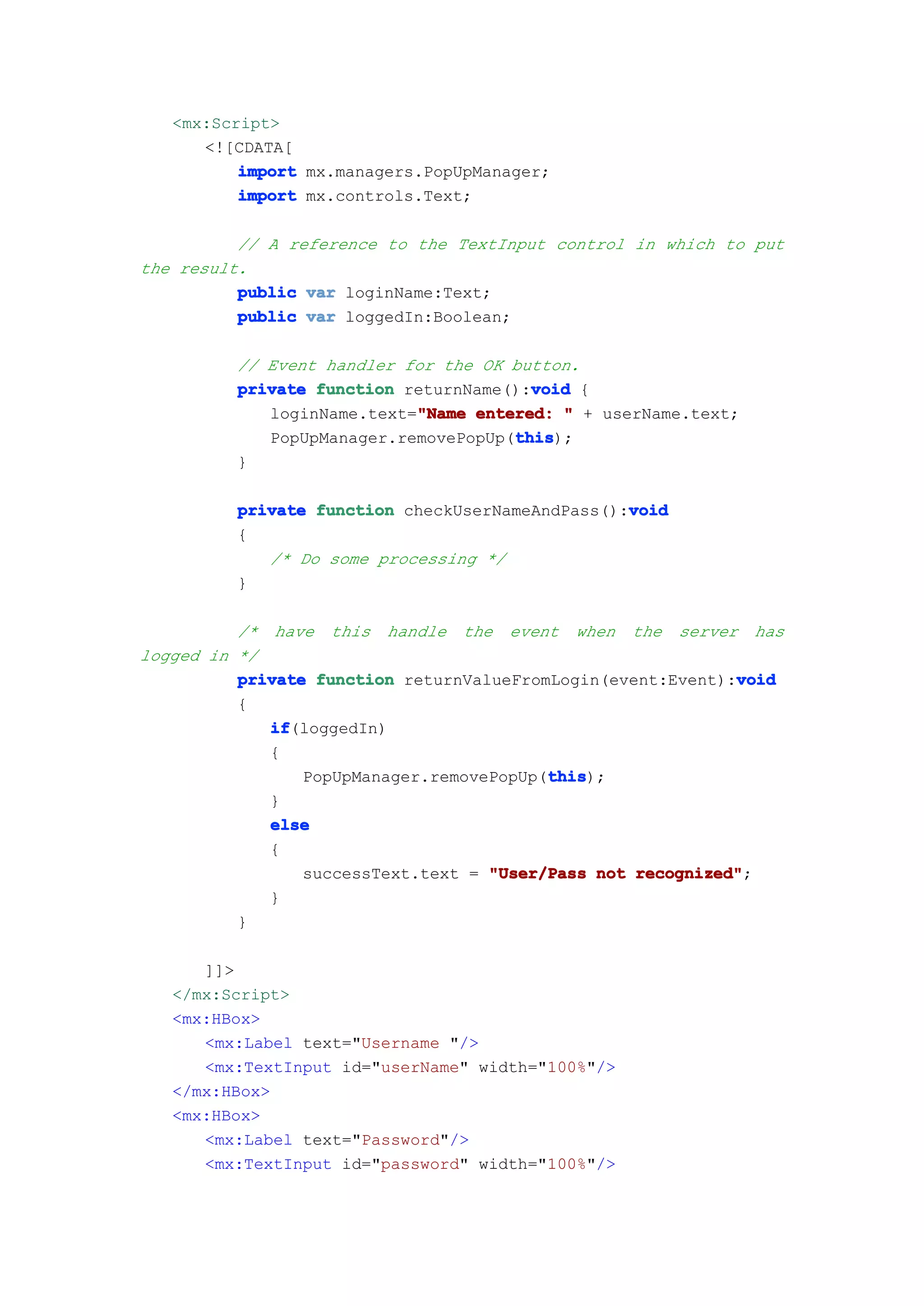 <mx:Script>
      <![CDATA[
          import mx.managers.PopUpManager;
          import mx.controls.Text;

          // A reference to the TextInput control in which to put
the result.
          public var loginName:Text;
          public var loggedIn:Boolean;

         // Event handler for the OK button.
                                       void
         private function returnName():void {
                           "Name
            loginName.text="Name entered: " + userName.text;
                                     this
                                     this);
            PopUpManager.removePopUp(this
         }

         private function checkUserNameAndPass():void
                                                 void
         {
            /* Do some processing */
         }

          /* have this handle the event when the server has
logged in */
                                                             void
          private function returnValueFromLogin(event:Event):void
          {
             if
             if(loggedIn)
             {
                                          this
                                          this);
                 PopUpManager.removePopUp(this
             }
             else
             {
                 successText.text = "User/Pass not recognized"
                                                   recognized";
             }
          }

      ]]>
   </mx:Script>
   <mx:HBox>
      <mx:Label text="Username "/>
      <mx:TextInput id="userName" width="100%"/>
   </mx:HBox>
   <mx:HBox>
      <mx:Label text="Password"/>
      <mx:TextInput id="password" width="100%"/>
 