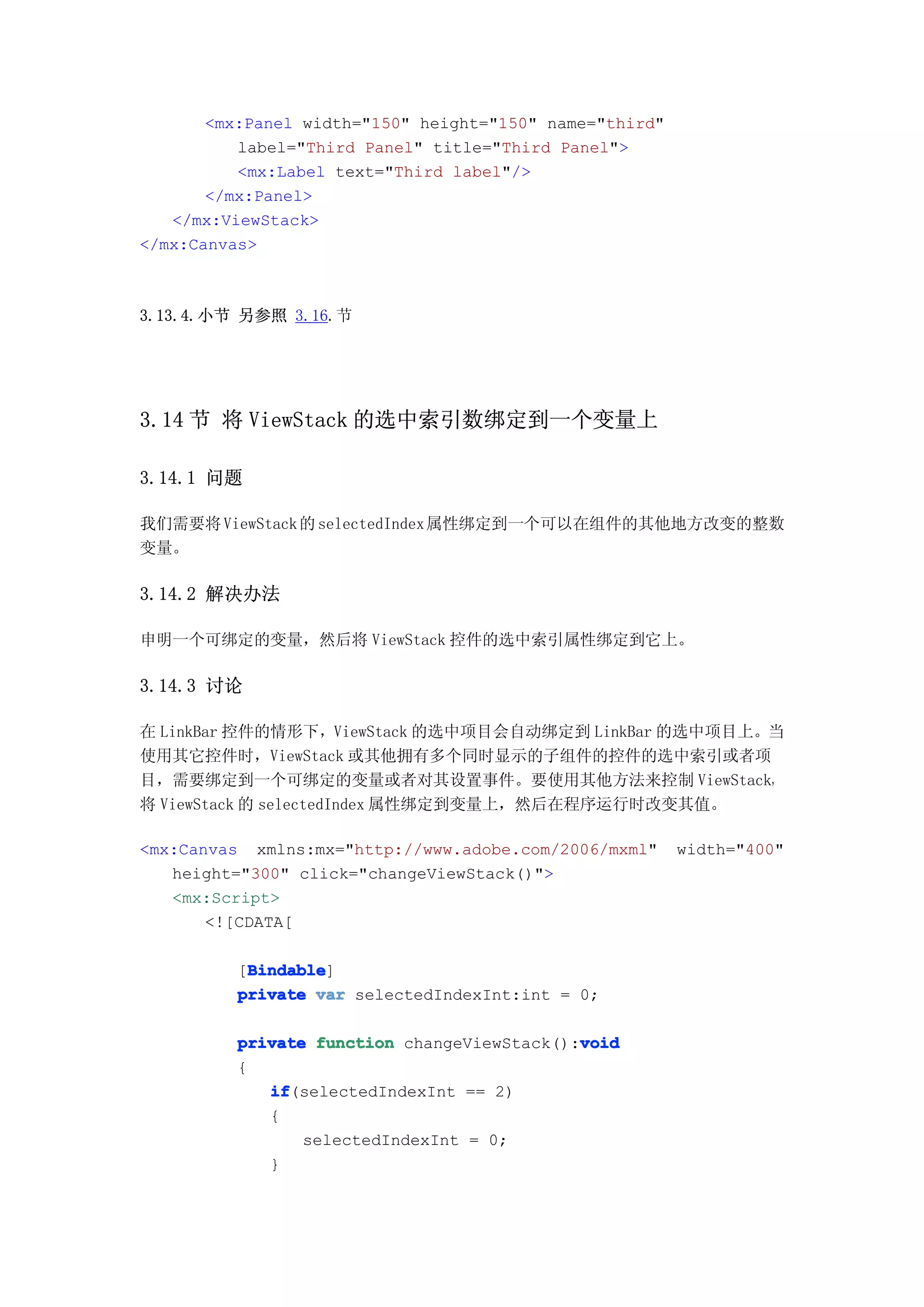 <mx:Panel width="150" height="150" name="third"
          label="Third Panel" title="Third Panel">
          <mx:Label text="Third label"/>
       </mx:Panel>
   </mx:ViewStack>
</mx:Canvas>



3.13.4.小节 另参照 3.16.节




3.14 节 将 ViewStack 的选中索引数绑定到一个变量上

3.14.1 问题

我们需要将 ViewStack 的 selectedIndex 属性绑定到一个可以在组件的其他地方改变的整数
变量。

3.14.2 解决办法

申明一个可绑定的变量，然后将 ViewStack 控件的选中索引属性绑定到它上。

3.14.3 讨论

在 LinkBar 控件的情形下，ViewStack 的选中项目会自动绑定到 LinkBar 的选中项目上。当
使用其它控件时，ViewStack 或其他拥有多个同时显示的子组件的控件的选中索引或者项
目，需要绑定到一个可绑定的变量或者对其设置事件。要使用其他方法来控制 ViewStack，
将 ViewStack 的 selectedIndex 属性绑定到变量上，然后在程序运行时改变其值。

<mx:Canvas xmlns:mx="http://www.adobe.com/2006/mxml"     width="400"
   height="300" click="changeViewStack()">
   <mx:Script>
       <![CDATA[

           Bindable
           Bindable]
          [Bindable
          private var selectedIndexInt:int = 0;

                                             void
          private function changeViewStack():void
          {
             if
             if(selectedIndexInt == 2)
             {
                 selectedIndexInt = 0;
             }
 