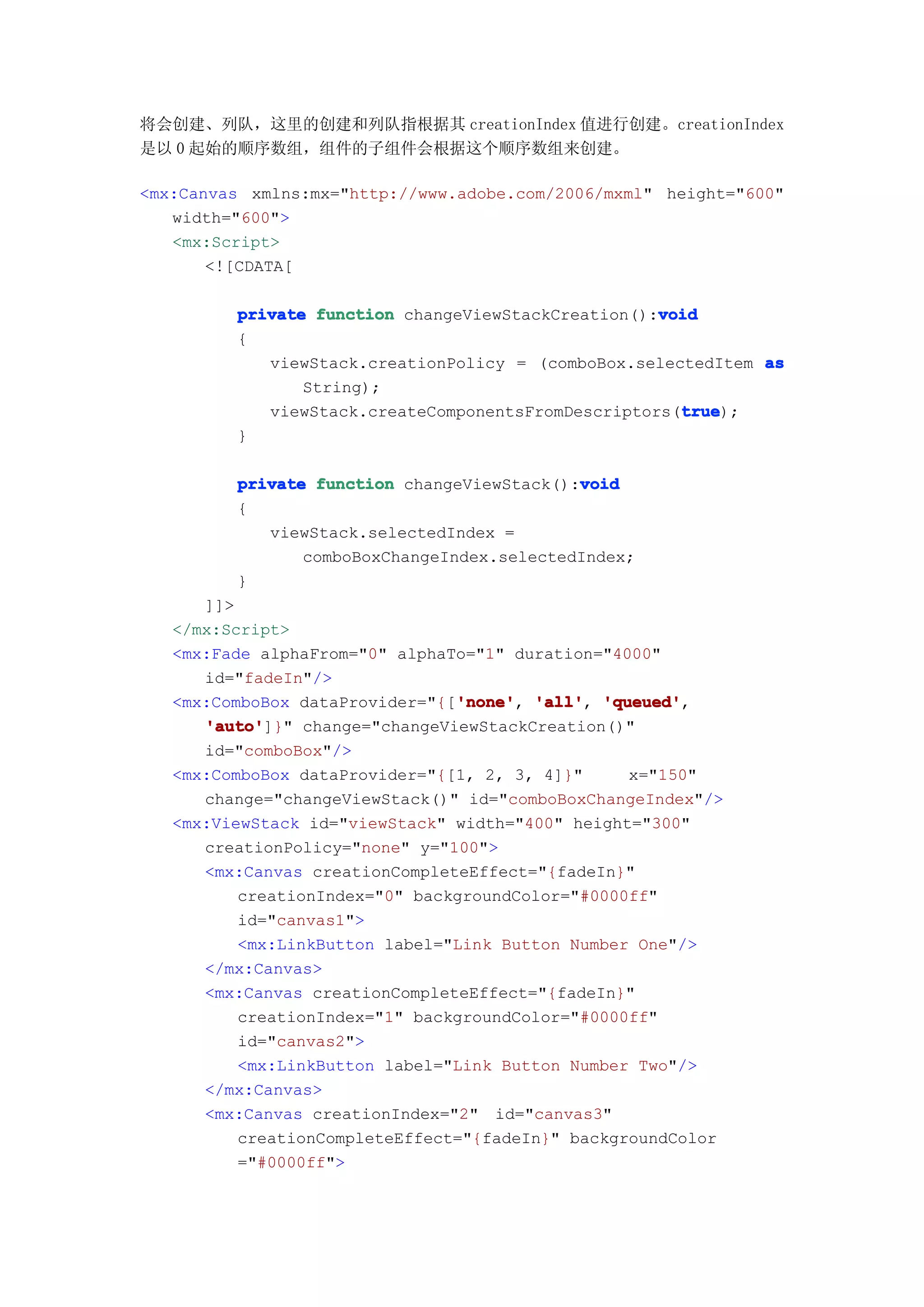将会创建、列队，这里的创建和列队指根据其 creationIndex 值进行创建。creationIndex
是以 0 起始的顺序数组，组件的子组件会根据这个顺序数组来创建。

<mx:Canvas xmlns:mx="http://www.adobe.com/2006/mxml" height="600"
   width="600">
   <mx:Script>
       <![CDATA[

                                                    void
         private function changeViewStackCreation():void
         {
            viewStack.creationPolicy = (comboBox.selectedItem as
                String);
                                                      true
                                                      true);
            viewStack.createComponentsFromDescriptors(true
         }

                                            void
         private function changeViewStack():void
         {
            viewStack.selectedIndex =
                comboBoxChangeIndex.selectedIndex;
         }
      ]]>
   </mx:Script>
   <mx:Fade alphaFrom="0" alphaTo="1" duration="4000"
      id="fadeIn"/>
                                'none' 'all', 'queued',
   <mx:ComboBox dataProvider="{['none' 'all' 'queued'
                                'none',
      'auto'
      'auto']}" change="changeViewStackCreation()"
      id="comboBox"/>
   <mx:ComboBox dataProvider="{[1, 2, 3, 4]}"     x="150"
      change="changeViewStack()" id="comboBoxChangeIndex"/>
   <mx:ViewStack id="viewStack" width="400" height="300"
      creationPolicy="none" y="100">
      <mx:Canvas creationCompleteEffect="{fadeIn}"
          creationIndex="0" backgroundColor="#0000ff"
          id="canvas1">
          <mx:LinkButton label="Link Button Number One"/>
      </mx:Canvas>
      <mx:Canvas creationCompleteEffect="{fadeIn}"
          creationIndex="1" backgroundColor="#0000ff"
          id="canvas2">
          <mx:LinkButton label="Link Button Number Two"/>
      </mx:Canvas>
      <mx:Canvas creationIndex="2" id="canvas3"
          creationCompleteEffect="{fadeIn}" backgroundColor
          ="#0000ff">
 