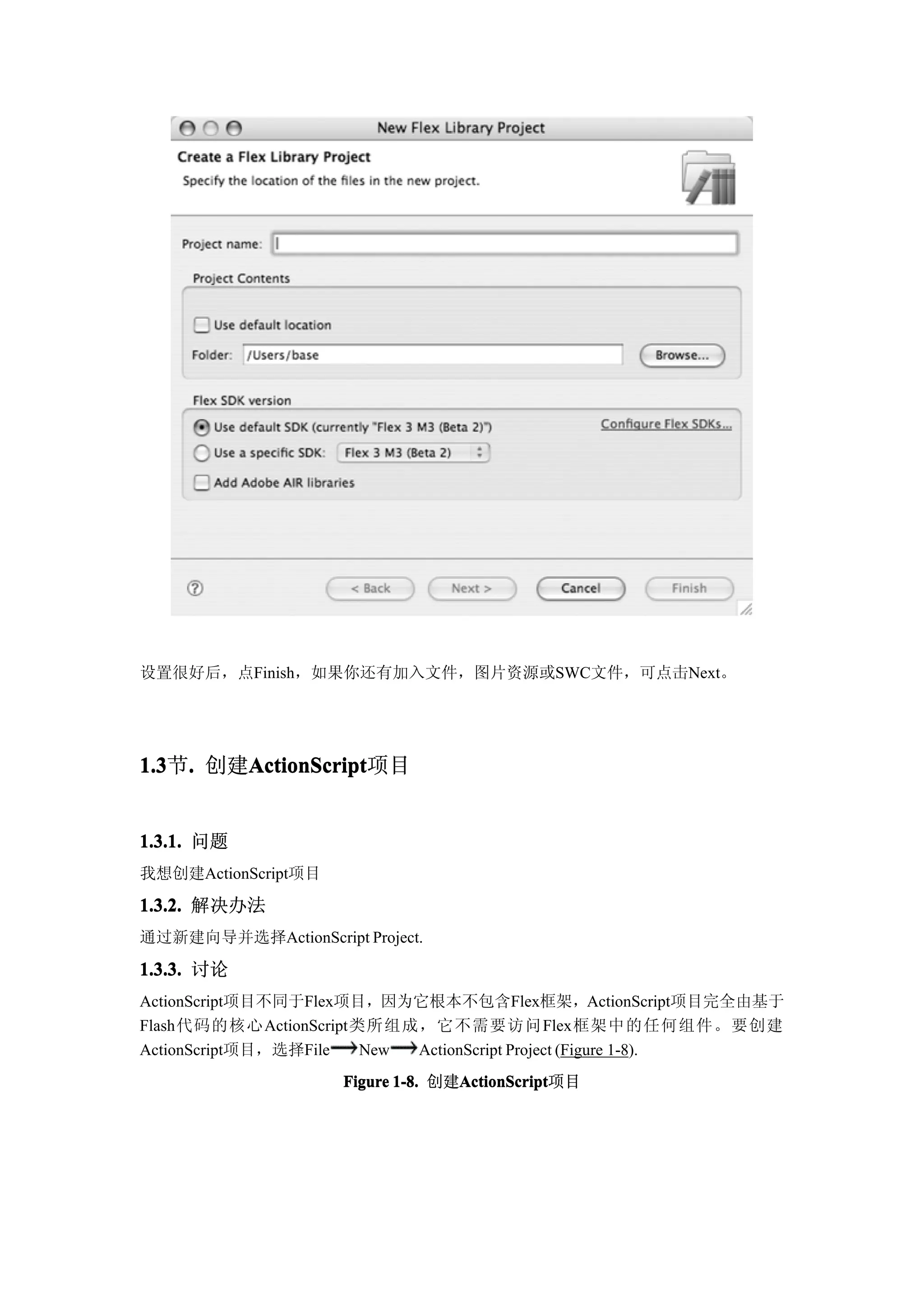 设置很好后，点Finish，如果你还有加入文件，图片资源或SWC文件，可点击Next。




1.3 . 创建ActionScript
1.3节.   ActionScript
        ActionScript项目


1.3.1. 问题
我想创建ActionScript项目

1.3.2. 解决办法
通过新建向导并选择ActionScript Project.
1.3.3. 讨论
ActionScript项目不同于Flex项目，因为它根本不包含Flex框架，ActionScript项目完全由基于
Flash代码的核心ActionScript类所组成，它不需要访问Flex框架中的任何组件。要创建
ActionScript项目，选择File  New ActionScript Project (Figure 1-8).
                     Figure 1-8. 创建ActionScript
                                   ActionScript
                                   ActionScript项目
 