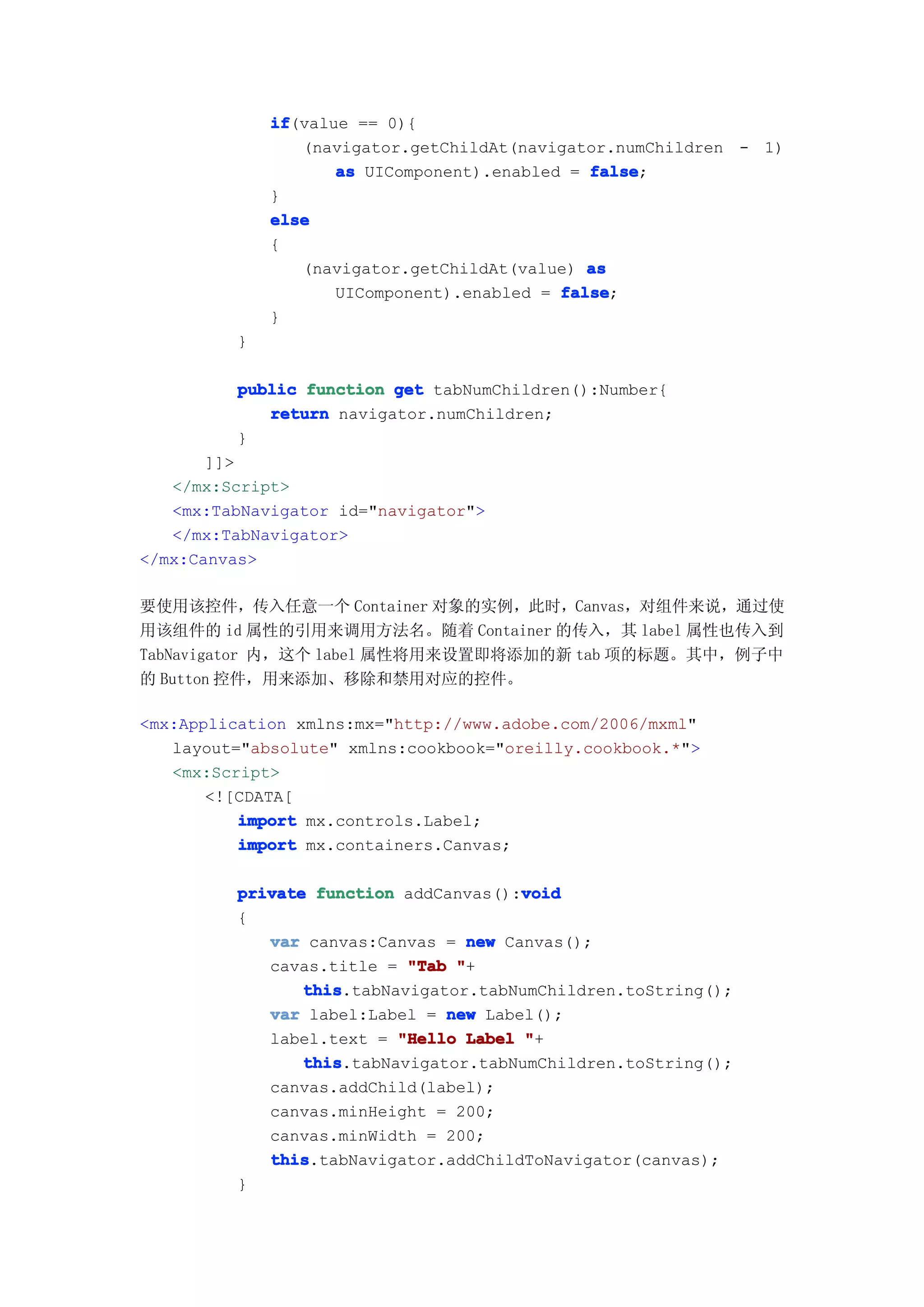 if
             if(value == 0){
                (navigator.getChildAt(navigator.numChildren - 1)
                    as UIComponent).enabled = false
                                              false;
             }
             else
             {
                (navigator.getChildAt(value) as
                    UIComponent).enabled = false
                                           false;
             }
         }

         public function get tabNumChildren():Number{
            return navigator.numChildren;
         }
       ]]>
   </mx:Script>
   <mx:TabNavigator id="navigator">
   </mx:TabNavigator>
</mx:Canvas>

要使用该控件，传入任意一个 Container 对象的实例，此时，Canvas，对组件来说，通过使
用该组件的 id 属性的引用来调用方法名。随着 Container 的传入，其 label 属性也传入到
TabNavigator 内，这个 label 属性将用来设置即将添加的新 tab 项的标题。其中，例子中
的 Button 控件，用来添加、移除和禁用对应的控件。

<mx:Application xmlns:mx="http://www.adobe.com/2006/mxml"
   layout="absolute" xmlns:cookbook="oreilly.cookbook.*">
   <mx:Script>
       <![CDATA[
          import mx.controls.Label;
          import mx.containers.Canvas;

                                      void
         private function addCanvas():void
         {
            var canvas:Canvas = new Canvas();
            cavas.title = "Tab "+
                this
                this.tabNavigator.tabNumChildren.toString();
            var label:Label = new Label();
            label.text = "Hello Label "+
                this
                this.tabNavigator.tabNumChildren.toString();
            canvas.addChild(label);
            canvas.minHeight = 200;
            canvas.minWidth = 200;
            this
            this.tabNavigator.addChildToNavigator(canvas);
         }
 