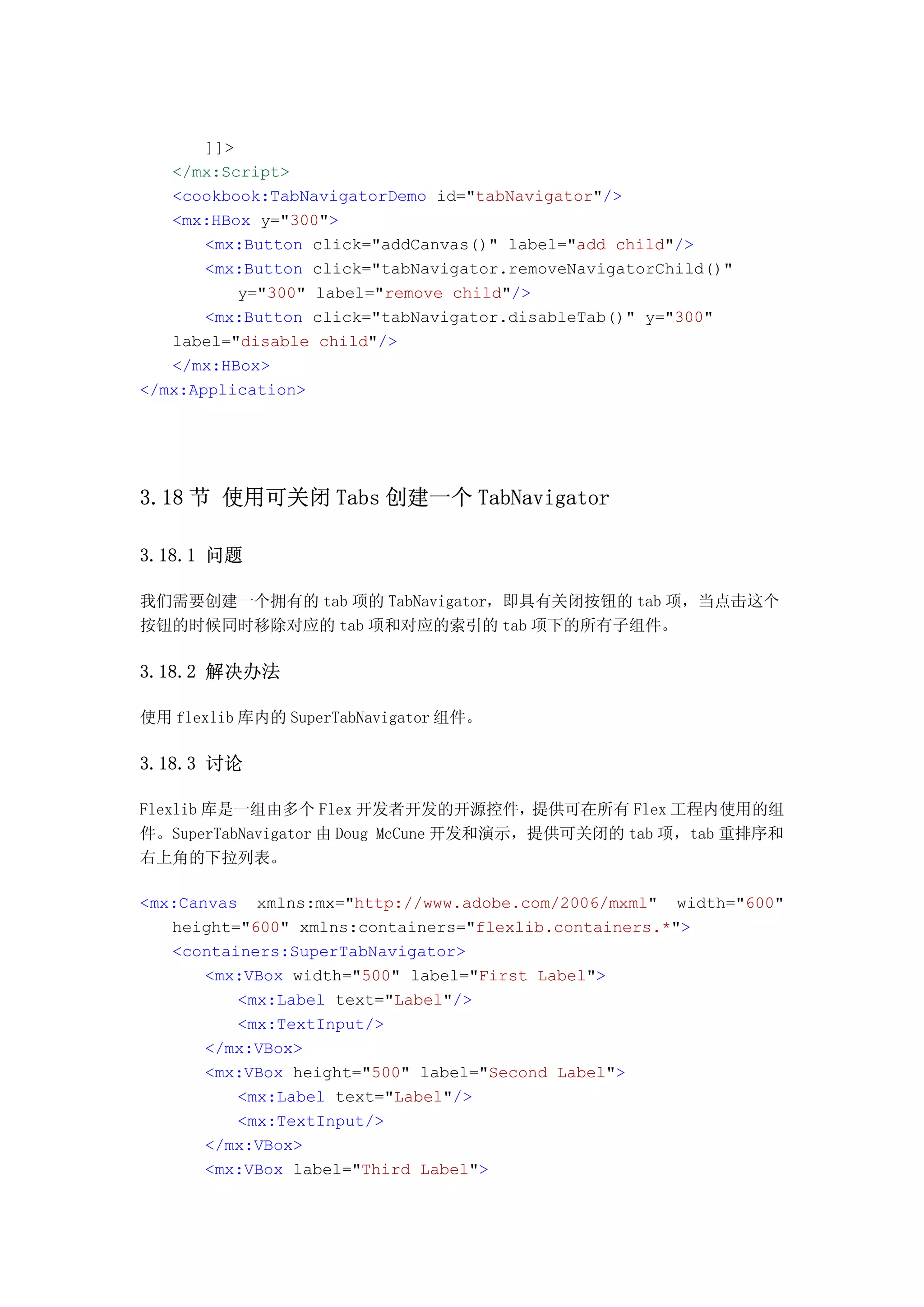 ]]>
   </mx:Script>
   <cookbook:TabNavigatorDemo id="tabNavigator"/>
   <mx:HBox y="300">
       <mx:Button click="addCanvas()" label="add child"/>
       <mx:Button click="tabNavigator.removeNavigatorChild()"
           y="300" label="remove child"/>
       <mx:Button click="tabNavigator.disableTab()" y="300"
   label="disable child"/>
   </mx:HBox>
</mx:Application>




3.18 节 使用可关闭 Tabs 创建一个 TabNavigator

3.18.1 问题

我们需要创建一个拥有的 tab 项的 TabNavigator，即具有关闭按钮的 tab 项，当点击这个
按钮的时候同时移除对应的 tab 项和对应的索引的 tab 项下的所有子组件。

3.18.2 解决办法

使用 flexlib 库内的 SuperTabNavigator 组件。

3.18.3 讨论

Flexlib 库是一组由多个 Flex 开发者开发的开源控件，提供可在所有 Flex 工程内使用的组
件。SuperTabNavigator 由 Doug McCune 开发和演示，提供可关闭的 tab 项，tab 重排序和
右上角的下拉列表。

<mx:Canvas xmlns:mx="http://www.adobe.com/2006/mxml" width="600"
   height="600" xmlns:containers="flexlib.containers.*">
   <containers:SuperTabNavigator>
       <mx:VBox width="500" label="First Label">
          <mx:Label text="Label"/>
          <mx:TextInput/>
       </mx:VBox>
       <mx:VBox height="500" label="Second Label">
          <mx:Label text="Label"/>
          <mx:TextInput/>
       </mx:VBox>
       <mx:VBox label="Third Label">
 