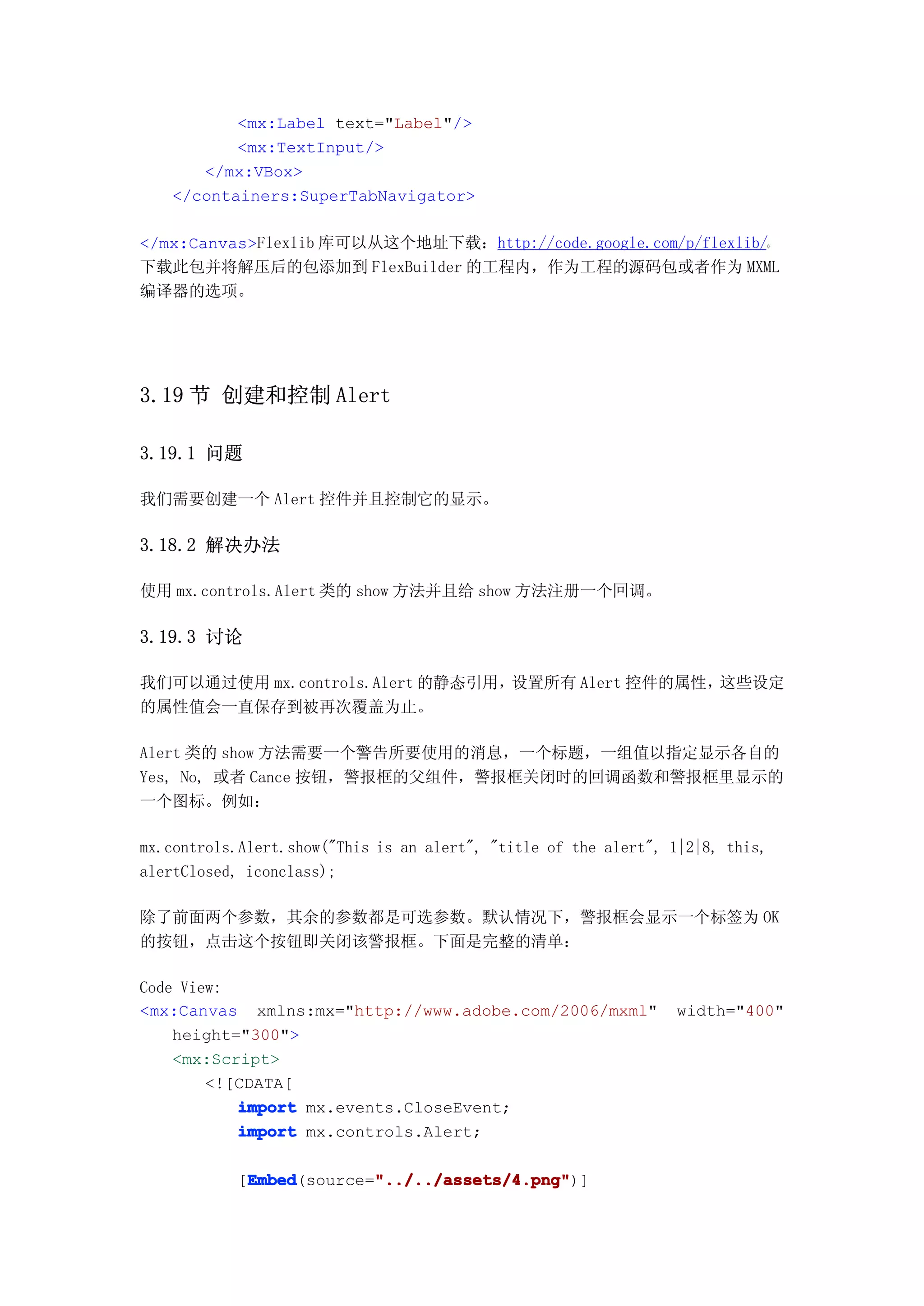 <mx:Label text="Label"/>
          <mx:TextInput/>
      </mx:VBox>
   </containers:SuperTabNavigator>

</mx:Canvas>Flexlib 库可以从这个地址下载：http://code.google.com/p/flexlib/。
下载此包并将解压后的包添加到 FlexBuilder 的工程内，作为工程的源码包或者作为 MXML
编译器的选项。




3.19 节 创建和控制 Alert

3.19.1 问题

我们需要创建一个 Alert 控件并且控制它的显示。

3.18.2 解决办法

使用 mx.controls.Alert 类的 show 方法并且给 show 方法注册一个回调。

3.19.3 讨论

我们可以通过使用 mx.controls.Alert 的静态引用，设置所有 Alert 控件的属性，这些设定
的属性值会一直保存到被再次覆盖为止。

Alert 类的 show 方法需要一个警告所要使用的消息，一个标题，一组值以指定显示各自的
Yes, No, 或者 Cance 按钮，警报框的父组件，警报框关闭时的回调函数和警报框里显示的
一个图标。例如：

mx.controls.Alert.show("This is an alert", "title of the alert", 1|2|8, this,
alertClosed, iconclass);

除了前面两个参数，其余的参数都是可选参数。默认情况下，警报框会显示一个标签为 OK
的按钮，点击这个按钮即关闭该警报框。下面是完整的清单：

Code View:
<mx:Canvas xmlns:mx="http://www.adobe.com/2006/mxml"             width="400"
    height="300">
    <mx:Script>
        <![CDATA[
           import mx.events.CloseEvent;
           import mx.controls.Alert;

            Embed        "../../assets/4.png"
            Embed(source="../../assets/4.png"
           [Embed        "../../assets/4.png")]
 