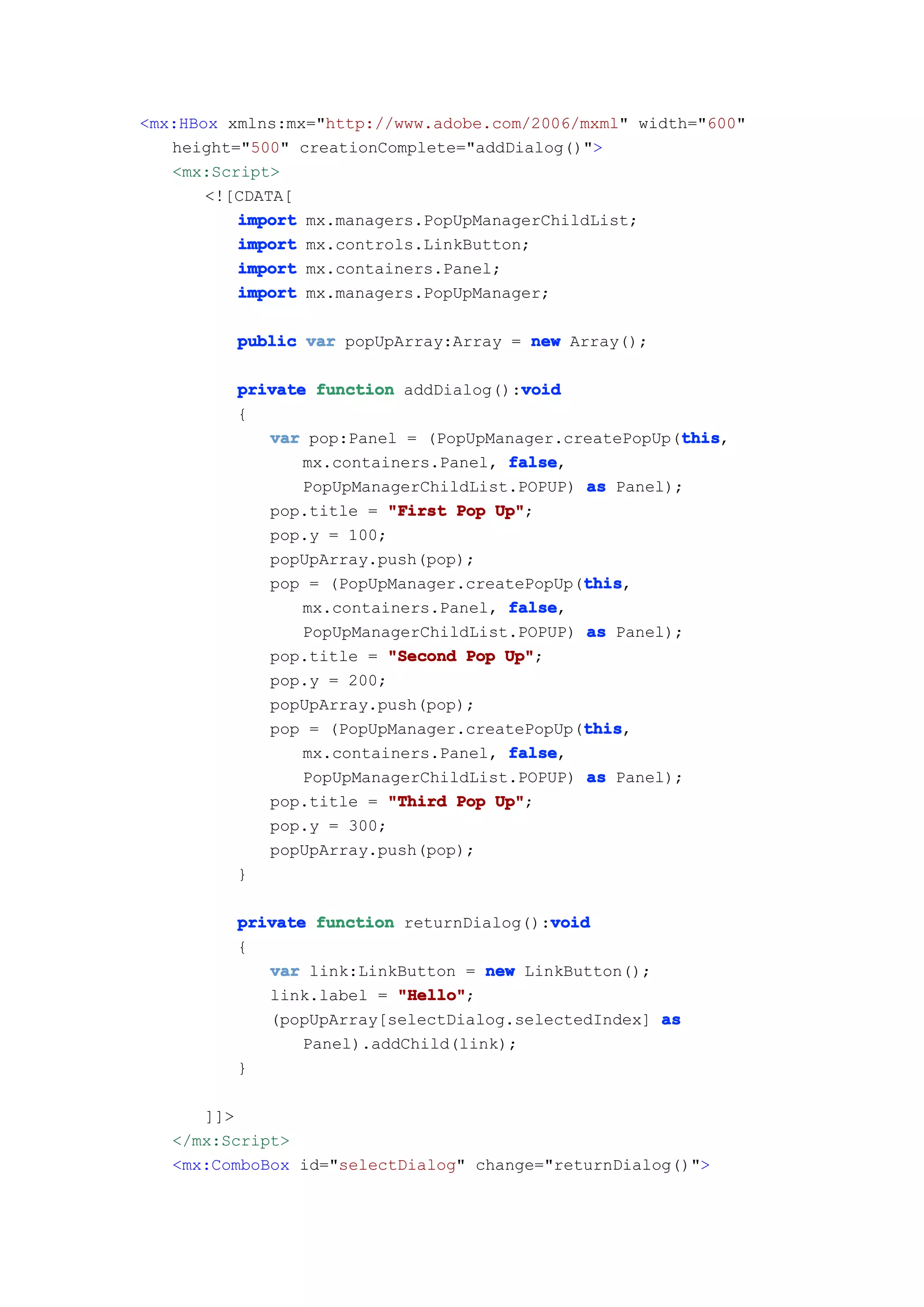 <mx:HBox xmlns:mx="http://www.adobe.com/2006/mxml" width="600"
   height="500" creationComplete="addDialog()">
   <mx:Script>
       <![CDATA[
          import mx.managers.PopUpManagerChildList;
          import mx.controls.LinkButton;
          import mx.containers.Panel;
          import mx.managers.PopUpManager;

         public var popUpArray:Array = new Array();

                                       void
         private function addDialog():void
         {
                                                       this
            var pop:Panel = (PopUpManager.createPopUp(this
                                                       this,
                mx.containers.Panel, false
                                     false,
                PopUpManagerChildList.POPUP) as Panel);
            pop.title = "First Pop Up"
                                    Up";
            pop.y = 100;
            popUpArray.push(pop);
                                             this
                                             this,
            pop = (PopUpManager.createPopUp(this
                mx.containers.Panel, false
                                     false,
                PopUpManagerChildList.POPUP) as Panel);
            pop.title = "Second Pop Up"
                                     Up";
            pop.y = 200;
            popUpArray.push(pop);
                                             this
                                             this,
            pop = (PopUpManager.createPopUp(this
                                     false
                mx.containers.Panel, false,
                PopUpManagerChildList.POPUP) as Panel);
            pop.title = "Third Pop Up"
                                    Up";
            pop.y = 300;
            popUpArray.push(pop);
         }

                                         void
         private function returnDialog():void
         {
            var link:LinkButton = new LinkButton();
            link.label = "Hello"
                          "Hello";
            (popUpArray[selectDialog.selectedIndex] as
                Panel).addChild(link);
         }

      ]]>
   </mx:Script>
   <mx:ComboBox id="selectDialog" change="returnDialog()">
 