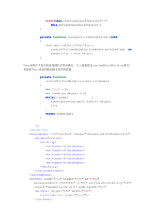 trace this
            trace(this                        "
                  this.verticalScrollPosition+" "+
               this
               this.horizontalScrollPosition);
        }

                                                   void
        private function changeScrollToShowChild():void
        {
           vbox.verticalScrollPosition =
               (returnChildrenHeights((comboBox.selectedItem   as
               Number)+1)) - vbox.height;
        }

Vbox 内所有子组件的高度用以计算并确定一个 y 值来设定 verticalScrollPosition 属 性 ，
从而使 Vbox 滚动到指定的子组件的位置。

        private function
           returnChildrenHeights(index:int):Number
        {
           var i:int = 0;
           var sumHeight:Number = 0;
           while
           while(i<index)               {
               sumHeight+=vbox.getChildAt(i).height;
               i++;
           }
           return sumHeight;
        }

     ]]>
  </mx:Script>
  <mx:ComboBox id="comboBox" change="changeScrollToShowChild()">
     <mx:dataProvider>
         <mx:Array>
            <mx:Number>1</mx:Number>
            <mx:Number>2</mx:Number>
            <mx:Number>3</mx:Number>
            <mx:Number>4</mx:Number>
            <mx:Number>5</mx:Number>
         </mx:Array>
     </mx:dataProvider>
  </mx:ComboBox>
  <mx:VBox width="650" height="300" id="vbox"
     backgroundColor="#00ffff" y="50" verticalScrollPolicy="off"
     scroll="showScrollValue()" paddingLeft="50">
     <mx:Panel height="150" width="550">
         <mx:LinkButton label="First"/>
     </mx:Panel>
 