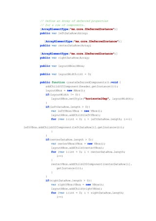 // Define an Array of deferred properties
          // for a row of components.
          [ArrayElementType "mx.core.IDeferredInstance"
           ArrayElementType "mx.core.IDeferredInstance")]
           ArrayElementType("mx.core.IDeferredInstance"
          public var leftDataRow:Array;

            [ArrayElementType "mx.core.IDeferredInstance"
             ArrayElementType "mx.core.IDeferredInstance")]
              ArrayElementType("mx.core.IDeferredInstance"
          public var centerDataRow:Array;

          [ArrayElementType "mx.core.IDeferredInstance"
           ArrayElementType "mx.core.IDeferredInstance")]
           ArrayElementType("mx.core.IDeferredInstance"
          public var rightDataRow:Array;

          public var layoutHBox:HBox;

          public var layoutWidth:int = 0;

                                                      void
          public function createDeferredComponents():void {
             addChild(UIComponent(header.getInstance()));
             layoutHBox = new HBox();
             if
             if(layoutWidth != 0){
                                     "horizontalGap"
                                     "horizontalGap",
                 layoutHBox.setStyle("horizontalGap" layoutWidth);
             }
             if
             if(leftDataRow.length > 0){
                 var leftVBox:VBox = new VBox();
                 layoutHBox.addChild(leftVBox);
                      var
                 for (var i:int = 0; i < leftDataRow.length; i++){

leftVBox.addChild(UIComponent(leftDataRow[i].getInstance()));
                 }
             }
             if
             if(centerDataRow.length > 0){
                 var centerVBox:VBox = new VBox();
                 layoutHBox.addChild(centerVBox);
                      var
                 for (var i:int = 0; i < centerDataRow.length;
                    i++)
                 {
                 centerVBox.addChild(UIComponent(centerDataRow[i].
                    getInstance()));
                 }
             }
             if
             if(rightDataRow.length > 0){
                 var rightVBox:VBox = new VBox();
                 layoutHBox.addChild(rightVBox);
                      var
                 for (var i:int = 0; i < rightDataRow.length;
                    i++)
 