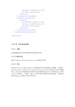 <mx:Button label="press me"/>
             <mx:Label text="data"/>
          </mx:Array>
      </cookbook:centerDataRow>
      <cookbook:rightDataRow>
          <mx:Array>
             <mx:CheckBox label="click"/>
             <mx:Button label="press me"/>
             <mx:Label text="data"/>
          </mx:Array>
      </cookbook:rightDataRow>
   </cookbook:DeferredInstance>

</mx:Canvas>




3.24 节 手动布局容器

3.24.1 问题

你需要根据类型以及类型的属性来布置容器的子组件。

3.24.2 解决办法

覆盖 UIComponent 的 updateDisplayList 方法来移动子组件。

3.24.3 讨论

要在任何 Container 或者 UIComponent 对象内覆盖任何布局或设置大小的逻辑，只要覆盖
updateDisplayList 方法并在 super.updateDisplayList 分方法之后插入你自己的布局逻辑
即可。本节专注于如何通过使用子组件的自定义的属性来决定 Hbox 子组件的布局。这个例
子由 4 个文件组成，三个类和一个接口，它们各司其职并拥有自己独有的属性。大致的 UML
图(图 Figure 3-1)描述了它们之间的关系。
 