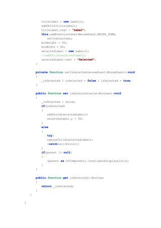 titlelabel = new Label();
            addChild(titlelabel);
            titlelabel.text = "Label"
                              "Label";
            this
            this.addEventListener(MouseEvent.MOUSE_DOWN,
               setIsSelected);
            minHeight = 45;
            minWidth = 80;
            selectedlabel = new Label();
            //addChild(selectedlabel);
            selectedlabel.text = "Selected"
                                  "Selected";
        }

                                                              void
        private function setIsSelected(mouseEvent:MouseEvent):void
        {
           _isSelected ? isSelected = false : isSelected = true
                                                           true;
        }

                                                      void
        public function set isSelected(value:Boolean):void
        {
           _isSelected = value;
           if
           if(isSelected)
           {
               addChild(selectedlabel);
               selectedlabel.y = 30;
           }
           else
           {
               try
               try{
               removeChild(selectedlabel);
                catch
                catch(err:Error){}
               }catch
           }
           if
           if(parent != null
                         null)
           {
               (parent as UIComponent).invalidateDisplayList();
           }
        }

        public function get isSelected():Boolean
        {
           return _isSelected;
        }
    }

}
 
