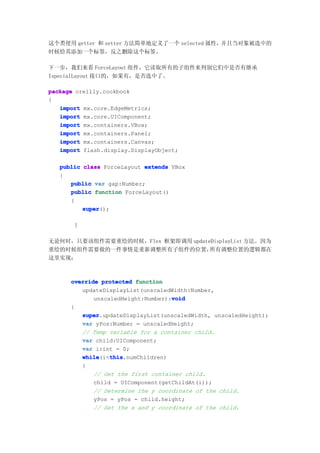 这个类使用 getter 和 setter 方法简单地定义了一个 selected 属性，并且当对象被选中的
时候给其添加一个标签，反之删除这个标签。

下一步，我们来看 ForceLayout 组件，它读取所有的子组件来判别它们中是否有继承
IspecialLayout 接口的，如果有，是否选中了。

package oreilly.cookbook
{
   import mx.core.EdgeMetrics;
   import mx.core.UIComponent;
   import mx.containers.VBox;
   import mx.containers.Panel;
   import mx.containers.Canvas;
   import flash.display.DisplayObject;

   public class ForceLayout extends VBox
   {
      public var gap:Number;
      public function ForceLayout()
      {
          super
          super();

       }

无论何时，只要该组件需要重绘的时候，Flex 框架即调用 updateDisplayList 方法。因为
重绘的时候组件需要做的一件事情是重新调整所有子组件的位置，      所有调整位置的逻辑都在
这里实现：



      override protected function
         updateDisplayList(unscaledWidth:Number,
                                    void
             unscaledHeight:Number):void
      {
         super
         super.updateDisplayList(unscaledWidth, unscaledHeight);
         var yPos:Number = unscaledHeight;
         // Temp variable for a container child.
         var child:UIComponent;
         var i:int = 0;
         while    this
         while(i<this
                  this.numChildren)
         {
             // Get the first container child.
             child = UIComponent(getChildAt(i));
             // Determine the y coordinate of the child.
             yPos = yPos - child.height;
             // Set the x and y coordinate of the child.
 