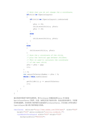 // Note that you do not change the x coordinate.
               if
               if(child is ISpecialLayout)
               {
                  if
                  if((child as ISpecialLayout).isSelected)
                  {
                      yPos -= 20;
                      child.move(child.x, yPos);
                      yPos -= 20;
                  }
                  else
                  {
                      child.move(child.x, yPos);
                  }
               }
               else
               {
                  child.move(child.x, yPos);
               }
               // Save the y coordinate of the child,
               // plus the vertical gap between children.
               // This is used to calculate the coordinate
               // of the next child.
               yPos = yPos - gap;
               i++;
            }
            i = 0;
            var amountToCenter:Number = yPos / 2;
            while   this
            while(i<this
                    this.numChildren)
            {
               getChildAt(i).y -= amountToCenter;
               i++;
            }
        }
    }
}

最后的清单将两个组件付诸使用，将 ForceLayout 容器添加到 Canvas 并且添加
SpecialLayoutCanvas 子组件。注意，如果它们是当前存在的，仅仅改变布局即可，不需要
任何特别属性，任何类型子组件都可以添加到 ForceLayoutCanvas，并且实际上所有实现了
IspecialLayout 接口的子组件都是可用的。

<mx:Canvas xmlns:mx="http://www.adobe.com/2006/mxml"    width="800"
   height="600" xmlns:cookbook="oreilly.cookbook.*">
   <cookbook:ForceLayout width="400" height="500"
       backgroundColor="#ffffff">
 