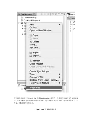 在下面的对话框中(Figure 1-10), 选择Flex Compiler，这里有一些选项控制SWF文件如何被编
译，在输入框里可添加额外的编译器参数，可一次性添加多个参数，每个参数前加上（-）
符号. 参数之间用空格分开。


                   Figure 1-10. 设置编译器选项
 