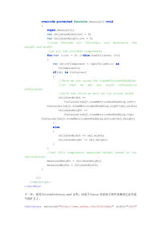 void
          override protected function measure():void
          {
             super
             super.measure();
             var childrenWidth:int = 0;
             var childrenHeight:int = 0;
             //loop through all children, and determine the
height and width
             //of all the children components
             for var i:int = 0; i<this
             for(var               this
                                   this.numChildren; i++)
             {
                 var obj:UIComponent = (getChildAt(i) as
                    UIComponent);
                 if
                 if(obj is Container)
                 {
                    //here we are using the viewMetricsAndPadding
                    //so that we get any style information
affiliated
                    //with the child as well as its actual width
                    childrenWidth +=
                        Container(obj).viewMetricsAndPadding.left+
             Container(obj).viewMetricsAndPadding.right+obj.width;
                    childrenHeight +=
                        Container(obj).viewMetricsAndPadding.top+
          Container(obj).viewMetricsAndPadding.bottom+obj.height;
                 }
                 else
                 {
                    childrenWidth += obj.width;
                    childrenHeight += obj.height;
                 }
             }
             //set this components measured height based on our
calculations
             measuredHeight = childrenHeight;
             measuredWidth = childrenWidth;
          }

       ]]>
   </mx:Script>
</mx:HBox>

下一步，使用 ExtendableCanvas.mxml 文件，向这个 Canvas 里添加子组件来测试它是否适
当的扩大了。

<mx:Canvas xmlns:mx="http://www.adobe.com/2006/mxml" width="1400"
 