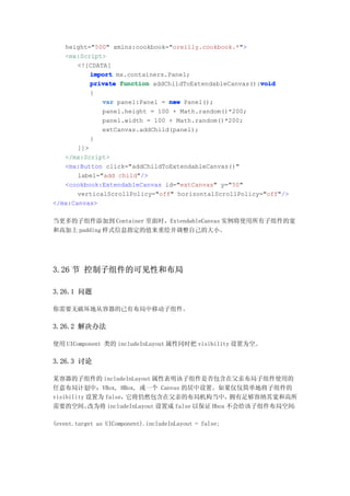 height="500" xmlns:cookbook="oreilly.cookbook.*">
   <mx:Script>
       <![CDATA[
           import mx.containers.Panel;
                                                         void
           private function addChildToExtendableCanvas():void
           {
              var panel:Panel = new Panel();
              panel.height = 100 + Math.random()*200;
              panel.width = 100 + Math.random()*200;
              extCanvas.addChild(panel);
           }
       ]]>
   </mx:Script>
   <mx:Button click="addChildToExtendableCanvas()"
       label="add child"/>
   <cookbook:ExtendableCanvas id="extCanvas" y="50"
       verticalScrollPolicy="off" horizontalScrollPolicy="off"/>
</mx:Canvas>

当更多的子组件添加到 Container 里面时，ExtendableCanvas 实例将使用所有子组件的宽
和高加上 padding 样式信息指定的值来重绘并调整自己的大小。




3.26 节 控制子组件的可见性和布局

3.26.1 问题

你需要无破坏地从容器的已有布局中移动子组件。

3.26.2 解决办法

使用 UIComponent 类的 includeInLayout 属性同时把 visibility 设置为空。

3.26.3 讨论

某容器的子组件的 includeInLayout 属性表明该子组件是否包含在父亲布局子组件使用的
任意布局计划中：VBox, HBox, 或一个 Canvas 的居中设置。如果仅仅简单地将子组件的
visibility 设置为 false，它将仍然包含在父亲的布局机构当中，             拥有足够容纳其宽和高所
需要的空间。     改为将 includeInLayout 设置成 false 以保证 Hbox 不会给该子组件布局空间：

(event.target as UIComponent).includeInLayout = false;
 