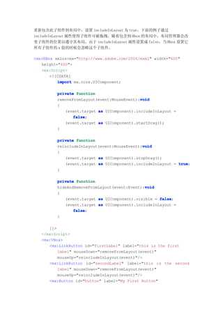 重新包含此子组件到布局中，设置 includeInLayout 为 true。下面的例子通过
includeInLayout 属性使得子组件可被拖拽。随着包含到 Hbox 的布局中，布局管理器会改
变子组件的位置以遵守其布局。由于 includeInLayout 属性设置成 false，当 Hbox 设置它
所有子组件的 x 值的时候会忽略这个子组件。

<mx:HBox xmlns:mx="http://www.adobe.com/2006/mxml" width="600"
   height="400">
   <mx:Script>
       <![CDATA[
          import mx.core.UIComponent;

         private function
                                            void
         removeFromLayout(event:MouseEvent):void
         {
            (event.target as UIComponent).includeInLayout =
                false
                false;
            (event.target as UIComponent).startDrag();
         }

         private function
                                             void
         reincludeInLayout(event:MouseEvent):void
         {
            (event.target as UIComponent).stopDrag();
            (event.target as UIComponent).includeInLayout = true
                                                            true;
         }

         private function
                                              void
         hideAndRemoveFromLayout(event:Event):void
         {
            (event.target as UIComponent).visible = false
                                                    false;
            (event.target as UIComponent).includeInLayout =
                false
                false;
         }

      ]]>
   </mx:Script>
   <mx:VBox>
      <mx:LinkButton id="firstLabel" label="this is the first
          label" mouseDown="removeFromLayout(event)"
          mouseUp="reincludeInLayout(event)"/>
      <mx:LinkButton id="secondLabel" label="this is the second
          label" mouseDown="removeFromLayout(event)"
          mouseUp="reincludeInLayout(event)"/>
      <mx:Button id="button" label="My First Button"
 