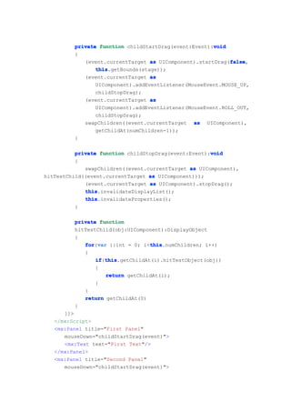 void
         private function childStartDrag(event:Event):void
         {
                                                            false
            (event.currentTarget as UIComponent).startDrag(false
                                                            false,
                this
                this.getBounds(stage));
            (event.currentTarget as
                UIComponent).addEventListener(MouseEvent.MOUSE_UP,
                childStopDrag);
            (event.currentTarget as
                UIComponent).addEventListener(MouseEvent.ROLL_OUT,
                childStopDrag);
            swapChildren((event.currentTarget as UIComponent),
                getChildAt(numChildren-1));
         }

                                                      void
          private function childStopDrag(event:Event):void
          {
             swapChildren((event.currentTarget as UIComponent),
hitTestChild((event.currentTarget as UIComponent)));
             (event.currentTarget as UIComponent).stopDrag();
             this
             this.invalidateDisplayList();
             this
             this.invalidateProperties();
          }

         private function
         hitTestChild(obj:UIComponent):DisplayObject
         {
            for var i:int = 0; i<this
            for(var               this
                                  this.numChildren; i++)
            {
                if this
                if(this
                   this.getChildAt(i).hitTestObject(obj))
                {
                   return getChildAt(i);
                }
            }
            return getChildAt(0)
         }
      ]]>
   </mx:Script>
   <mx:Panel title="First Panel"
      mouseDown="childStartDrag(event)">
      <mx:Text text="First Text"/>
   </mx:Panel>
   <mx:Panel title="Second Panel"
      mouseDown="childStartDrag(event)">
 