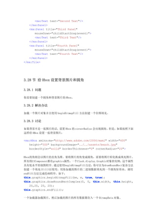 <mx:Text text="Second Text"/>
   </mx:Panel>
   <mx:Panel title="Third Panel"
       mouseDown="childStartDrag(event)">
       <mx:Text text="Third Text"/>
   </mx:Panel>
   <mx:Panel title="Fourth Panel"
       mouseDown="childStartDrag(event)">
       <mx:Text text="Fourth Text"/>
   </mx:Panel>
</mx:Tile>




3.28 节 给 Hbox 设置背景图片和圆角

3.28.1 问题

你需要创建一个圆角和背景图片的 Hbox。

3.28.2 解决办法

加载一个图片对象并且使用 beginBitmapFill 方法创建一个位图填充。

3.28.3 讨论

如果背景不是一张图片的话，设置 Hbox 的 cornerRadius 会出现圆角。但是，如果按照下面
这样给 HBox 设置一张背景图片：

<mx:HBox xmlns:mx="http://www.adobe.com/2006/mxml" width="400"
   height="300" backgroundImage="../../assets/beach.jpg"
   borderStyle="solid" borderThickness="0" cornerRadius="20">


Hbox的角则会以图片的直角为准。要将图片的角变成圆角，需要将图片转化换成填充图片。
所有的UIComponent都有graphics属性，  一个flash.display.Graphic对象的实例，  这个属性
具有低水平的制图程序。        通过使用beginBitmapFill方法，  你可以为drawRoundRect复杂方法
创建一个填充(fill)以使用，用你加载的图片的二进制数据填充到一个圆角矩形内。调用
endFill方法完成绘画程序，如下：
this
this.graphics.beginBitmapFill(bm, m, true true
                                      true, true);
this
this.graphics.drawRoundRectComplex(0, 0, this
                                           this.width, this
                                                       this.height,
    20,20, 20, 20);
this
this.graphics.endFill();

一个加载器加载图片，然后加载的图片的所有数据都存入一个 BitmapData 对象。
 