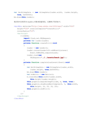 var bm:BitmapData = new BitmapData(loader.width, loader.height,
   true 0x000000);
   true,
        this
        this.loader);
bm.draw(this

现在你可以使用 BitmapData 对象来创建填充。完整例子代码如下：

<mx:HBox xmlns:mx="http://www.adobe.com/2006/mxml" width="400"
   height="300" creationComplete="createFill()"
   cornerRadius="20">
   <mx:Script>
       <![CDATA[
           import flash.net.URLRequest;
           private var loader:Loader;
                                           void
           private function createFill():void
           {
              loader = new Loader();
              loader.contentLoaderInfo.addEventListener(
                  Event.COMPLETE,completeLoad);
                           new
              loader.load(new
                              "../../assets/beach.jpg"
                              "../../assets/beach.jpg"));
                  URLRequest("../../assets/beach.jpg"
           }
                                                        void
           private function completeLoad(event:Event):void
           {
              var bm:BitmapData = new BitmapData(loader.width,
                  loader.height, true
                                  true,0x000000);
                       this
                       this.loader);
              bm.draw(this
              var m:Matrix = new Matrix();
                           this
                            this.width/loader.width,
              m.createBox(this
                  this
                  this.height/loader.height);
              this
              this.graphics.beginBitmapFill(bm, m, true true
                                                     true, true);
              this
              this.graphics.drawRoundRectComplex(0, 0, this
                                                          this.width,
                  this
                  this.height, 20, 20, 20, 20);
              this
              this.graphics.endFill();
           }
       ]]>
   </mx:Script>
</mx:HBox>
 