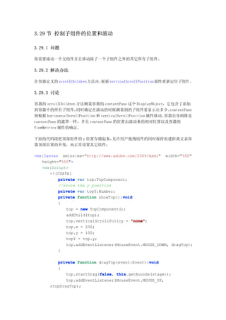 3.29 节 控制子组件的位置和滚动

3.29.1 问题

你需要滚动一个父组件并且移动除了一个子组件之外的其它所有子组件。

3.29.2 解决办法

在容器定义的 scrollChildren 方法内，
                         根据 verticalScrollPosition属性重新定位子组件 。

3.29.3 讨论

容器的 scrollChildren 方法测量容器的 contentPane 这个 DisplayObject，它包含了添加
到容器中的所有子组件，        同时确定在滚动的时候测量到的子组件要显示出多少。                  contentPane
则根据 horizontalScrollPosition 和 verticalScrollPosition 属性移动。容器自身则像是
contentPane 的遮罩一样，并且 contentPane 的位置由滚动条的相对位置以及容器的
ViewMetrics 属性值确定。

下面的代码段把顶部组件的 y 位置存储起来，允许用户拖拽组件的同时保持组建距离父亲容
器顶部位置的不变，而正常设置其它组件：

<mx:Canvas xmlns:mx="http://www.adobe.com/2006/mxml" width="500"
   height="500">
   <mx:Script>
       <![CDATA[
          private var top:TopComponent;
          //store the y position
          private var topY:Number;
                                      void
          private function showTop():void
          {
              top = new TopComponent();
              addChild(top);
              top.verticalScrollPolicy = "none"
                                         "none";
              top.x = 200;
              top.y = 100;
              topY = top.y;
              top.addEventListener(MouseEvent.MOUSE_DOWN, dragTop);
          }

                                                 void
          private function dragTop(event:Event):void
          {
                            false this.getBounds(stage));
              top.startDrag(false this
                            false,
              top.addEventListener(MouseEvent.MOUSE_UP,
       stopDragTop);
 