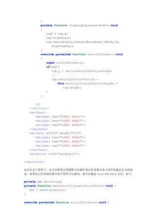 }
                                                   void
         private function stopDragTop(event:Event):void
         {
            topY = top.y;
            top.stopDrag();
            top.removeEventListener(MouseEvent.MOUSE_UP,
                stopDragTop);
         }
                                                      void
         override protected function scrollChildren():void
         {
            super
            super.scrollChildren();
            if
            if(top){
                top.y = verticalScrollPosition+topY;
                //
                top.verticalScrollPosition =
                   this
                   this.verticalScrollPosition/height *
                       top.height;
            }
         }

      ]]>
   </mx:Script>
   <mx:Panel>
      <mx:Label text="LABEL BABEL"/>
      <mx:Label text="LABEL BABEL"/>
      <mx:Label text="LABEL BABEL"/>
   </mx:Panel>
   <mx:Panel y="500" height="200">
      <mx:Label text="LABEL BABEL"/>
      <mx:Label text="LABEL BABEL"/>
      <mx:Label text="LABEL BABEL"/>
   </mx:Panel>
   <mx:Button click="showTop()"/>

</mx:Canvas>

这有点过于简单了，而且同样的分类逻辑可以被扩展以给容器全部子组件创建自定义的滚
动。如果你已经知道容器全部子组件可以滚动，你可以覆盖 scrollChildren 方法，如下：

private var dir:String;
                                                 void
private function handleScroll(event:ScrollEvent):void {
   dir = event.direction;
}

override protected function scrollChildren():void {
                                             void
 