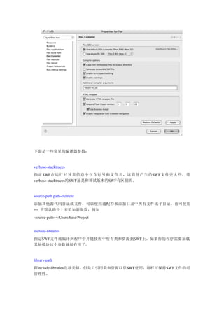 下面是一些常见的编译器参数：


verbose-stacktraces
指定SWF在运行时异常信息中包含行号和文件名，这将使产生的SWF文件更大些，带
verbose-stacktraces的SWF还是和调试版本的SWF有区别的。


source-path path-element
添加其他源代码目录或文件，可以使用通配符来添加目录中所有文件或子目录，也可使用
+= 在默认路径上来追加新参数，例如
-source-path+=/Users/base/Project


include-libraries
指定SWF文件被编译到程序中并链接库中所有类和资源到SWF上。如果你的程序需要加载
其他模块这个参数就很有用了。


library-path
跟include-libraries选项类似，但是只引用类和资源以供SWF使用，这样可保持SWF文件的可
管理性。
 