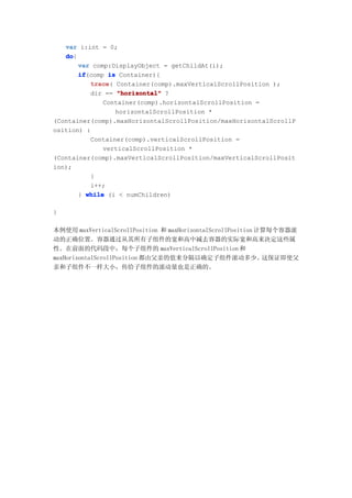 var i:int = 0;
   do
   do{
       var comp:DisplayObject = getChildAt(i);
       if
       if(comp is Container){
          trace Container(comp).maxVerticalScrollPosition );
           trace(
          dir == "horizontal" ?
              Container(comp).horizontalScrollPosition =
                  horizontalScrollPosition *
(Container(comp).maxHorizontalScrollPosition/maxHorizontalScrollP
osition) :
          Container(comp).verticalScrollPosition =
              verticalScrollPosition *
(Container(comp).maxVerticalScrollPosition/maxVerticalScrollPosit
ion);
          }
          i++;
       } while (i < numChildren)

}

本例使用 maxVerticalScrollPosition 和 maxHorizontalScrollPosition 计算每个容器滚
动的正确位置。容器通过从其所有子组件的宽和高中减去容器的实际宽和高来决定这些属
性。在前面的代码段中，每个子组件的 maxVerticalScrollPosition 和
maxHorizontalScrollPosition 都由父亲的值来分隔以确定子组件滚动多少。这保证即使父
亲和子组件不一样大小，传给子组件的滚动量也是正确的。
 
