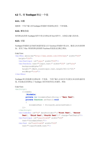 4.2 节. 将 TextInput 绑定一个值
     .

4.2.1. 问题

我想将一个用户输入到 TextInput 控制器中的值绑定到另一个控制器。

4.2.2. 解决办法

使用绑定标签将 TextInput 组件中的文本绑定到 Text 组件中，以便显示输入的内容。

4.2.3. 讨论

TextInput 控制器在这里被用来提供要显示在 TextArea 控制器中的文本。随着文本内容的增
加，采用了 Flex 框架的绑定机制的 TextArea 的宽度也会随之增加。

Code View:
<mx:VBox xmlns:mx="http://www.adobe.com/2006/mxml" width="400"
    height="300">
    <mx:TextInput id="input" width="200"/>
    <mx:TextArea text="{input.text}" width="200" id="area"
        backgroundAlpha="0"
        height="{(Math.round(input.text.length/40)+1)*20}"
        wordWrap="true"/>
</mx:VBox>

TextInput 和它的值都可以绑定到一个变量。 当用户输入文本时并不会把文本内容传递给变
量, 但是他会改变绑定了 TextInput 的任何组件的文本属性。例如:

Code View:
<mx:Script>
        <![CDATA[
              Bindable
              Bindable]
            [Bindable
            private var bindableText:String = "Zero Text"
                                                      Text";
                                        void
            private function setText():void
            {
                bindableText = String(cb.selectedItem);}
        ]]>
    </mx:Script>
                                            'First Text',
    <mx:ComboBox id="cb" dataProvider="{['First Text' 'Second
        Text' 'Third Text' 'Fourth Text'
        Text',          Text','Fourth Text']}" change="setText()"/>
    <mx:TextInput id="inputFromCB" width="200"
        text="{bindableText}"/>
    <mx:Text id="textFromCB" width="200"
        text="{inputFromCB.text}"/>
 