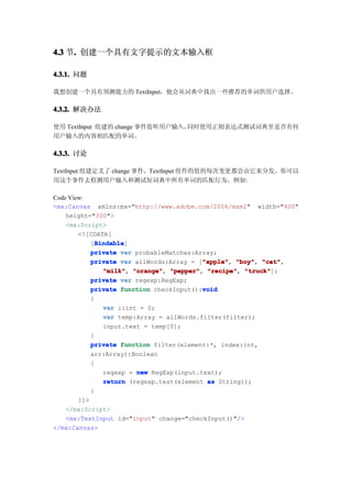 4.3 节. 创建一个具有文字提示的文本输入框
     .

4.3.1. 问题

我想创建一个具有预测能力的 TextInput，他会从词典中找出一些推荐的单词供用户选择。

4.3.2. 解决办法

使用 TextInput 组建的 change 事件监听用户输入，同时使用正则表达式测试词典里是否有何
用户输入的内容相匹配的单词。

4.3.3. 讨论

TextInput 组建定义了 change 事件，TextInput 组件的值的每次变更都会由它来分发。你可以
用这个事件去检测用户输入和测试短词典中所有单词的匹配行为。例如:

Code View:
<mx:Canvas xmlns:mx="http://www.adobe.com/2006/mxml" width="400"
    height="300">
    <mx:Script>
        <![CDATA[
              Bindable
              Bindable]
            [Bindable
            private var probableMatches:Array;
                                           "apple" "boy", "cat",
            private var allWords:Array = ["apple" "boy" "cat"
                                           "apple",
                "milk" "orange" "pepper" "recipe" "truck"
                "milk", "orange", "pepper", "recipe", "truck"];
            private var regexp:RegExp;
                                           void
            private function checkInput():void
            {
                var i:int = 0;
                var temp:Array = allWords.filter(filter);
                input.text = temp[0];
            }
            private function filter(element:*, index:int,
            arr:Array):Boolean
            {
                regexp = new RegExp(input.text);
                return (regexp.test(element as String));
            }
        ]]>
    </mx:Script>
    <mx:TextInput id="input" change="checkInput()"/>
</mx:Canvas>
 