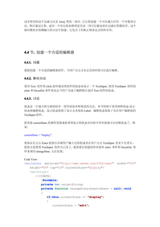 这里使用的这个过滤方法是 Array 类的一部分，它让你创建一个可以载入任何一个对象的方
法，然后通过计算，返回一个布尔值来指明是否这一项可以被包括在过滤后的数组里。这个
临时数组在检测输入的方法中创建，它包含了匹配正则表达式的所有项。




4.4 节. 创建一个合适的编辑器
     .

4.4.1. 问题

我想创建一个合适的编辑器组件，当用户点击文本去有的时候可以进行编辑。

4.4.2. 解决办法

使用 Text 组件的 click 监听器改变组件的状态来显示一个 TextInput。使用 TextInput 组件的
enter 和 focusOut 事件来决定当用户完成了编辑然后返回 Text 组件的状态。

4.4.3. 讨论

状态是一个强力和方便的给单一组件添加多种视觉的方法。本节的例子采用两种状态:显示
状态和编辑状态。显示状态保留了显示文本值的 Label，编辑状态保留了允许用户编辑值的
TextInput 组件。

把变量 currentState 的属性设置成你希望显示的状态对应的字符串值就可以切换状态了。例
如:

currentState = "display";

要保证在点击 Enter 按钮后存储用户输入完的值或者在用户点击 TextInput 的某个位置后，
把焦点设置到 TextInput 组件自己身上，就需要在创建组件时监听 enter 事件和 focusOut 事
件来调用 changeState 方法实现。

Code View:
<mx:Canvas xmlns:mx="http://www.adobe.com/2006/mxml" width="250"
    height="40" top="10" currentState="display">
    <mx:Script>
        <![CDATA[
             Bindable
             Bindable]
           [Bindable
           private var value:String;
           private function changeState(event:Event = null void
                                                      null):void
           {
               if this
               if(this
                  this.currentState == "display"
                                        "display")
               {
                   currentState = "edit"
                                  "edit";
 