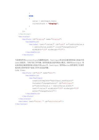 }
            else
            {
               value = editInput.text;
               currentState = "display"
                              "display";
            }
          }
      ]]>
   </mx:Script>
   <mx:states>
      <mx:State id="display" name="display">
          <mx:AddChild>
             <mx:Label text="{value}" id="text" x="{editorValue.x
                 + editorValue.width}" click="changeState()"
                 minWidth="100" minHeight="20"/>
          </mx:AddChild>
      </mx:State>


当设置组件的currentState为编辑状态时，TextInput的文本会被设置到显示状态中的
Label的值里。当用户按了回车键，组件的状态会返回到显示模式，同时从TextInput 传
过来的值会被设置到显示状态中的Label里 。          TextInput 组件的enter事件指明了在组件
成为焦点的时候用户是按了回车还是返回键。
Code View:
       <mx:State id="edit" name="edit">
          <mx:AddChild>
              <mx:TextInput
                 creationComplete="editInput.setFocus()"
                 focusOut="changeState()" id="editInput"
                 x="{editorValue.x + editorValue.width}"
                 text="{value}" minWidth="100" minHeight="20"
                 enter="changeState()"/>
          </mx:AddChild>
       </mx:State>
   </mx:states>
   <mx:Label text="Value: " id="editorValue"/>
</mx:Canvas>
 