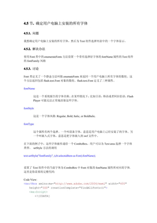 4.5 节. 确定用户电脑上安装的所有字体
     .

4.5.1. 问题

我想确定用户电脑上安装的所有字体，然后为 Text 组件选择列表中的一个字体显示。

4.5.2. 解决办法

使用 Font 类中的 enumerateFonts 方法设置一个带有选择好字体的 fontName 属性的 Text 组件
的 fontFamily 风格

4.5.3. 讨论

Font 类定义了一个静态方法叫做 enumateFonts 来返回一个用户电脑上所有字体的数组。这
个方法返回包括 flash.text.Font 对象的数组。flash.text.Font 定义了三种属性。

fontName

        这是一个系统报告的字体名称。    在某些情况下，比如日语，韩语或者阿拉伯语，Flash
        Player 可能无法正常地渲染这些字体。

fontStyle

        这是一个字体风格: Regular, Bold, Italic, or BoldItalic.

fontType

        这个属性有两个选择。一个叫设备字体，意思是用户电脑上已经安装了的字体。另
        一个叫嵌入式字体，意思是把字体嵌入到 swf 文件中。

在下面的例子中，这些字体被传递给一个 ComboBox，用户可以为 Text area 选择一个字体
类型。 setStyle 方法的调用

text.setStyle("fontFamily", (cb.selectedItem as Font).fontName);



设置了 Text 组件中的当前字体为 ComboBox 中 Font 对象的 fontName 属性所对应的字体。
这里是你需要的完整代码:

Code View:
<mx:VBox xmlns:mx="http://www.adobe.com/2006/mxml" width="400"
    height="300" creationComplete="findAllFonts()">
    <mx:Script>
        <![CDATA[
 
