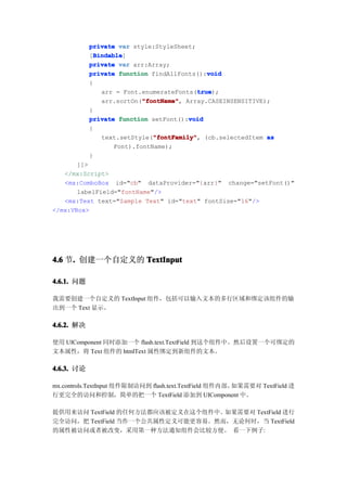 private var style:StyleSheet;
              Bindable
              Bindable]
            [Bindable
            private var arr:Array;
                                               void
            private function findAllFonts():void
            {
                                           true
                                            true);
                arr = Font.enumerateFonts(true
                            "fontName" Array.CASEINSENSITIVE);
                            "fontName",
                arr.sortOn("fontName"
            }
                                         void
            private function setFont():void
            {
                               "fontFamily"
                text.setStyle("fontFamily" (cb.selectedItem as
                               "fontFamily",
                    Font).fontName);
            }
       ]]>
   </mx:Script>
   <mx:ComboBox id="cb" dataProvider="{arr}" change="setFont()"
       labelField="fontName"/>
   <mx:Text text="Sample Text" id="text" fontSize="16"/>
</mx:VBox>




4.6 节. 创建一个自定义的 TextInput
     .

4.6.1. 问题

我需要创建一个自定义的 TextInput 组件，包括可以输入文本的多行区域和绑定该组件的输
出到一个 Text 显示。

4.6.2. 解决

使用 UIComponent 同时添加一个 flash.text.TextField 到这个组件中。然后设置一个可绑定的
文本属性，将 Text 组件的 htmlText 属性绑定到新组件的文本。

4.6.3. 讨论

mx.controls.TextInput 组件限制访问到 flash.text.TextField 组件内部。如果需要对 TextField 进
行更完全的访问和控制，简单的把一个 TextField 添加到 UIComponent 中。

提供用来访问 TextField 的任何方法都应该被定义在这个组件中。如果需要对 TextField 进行
完全访问，把 TextField 当作一个公共属性定义可能更容易。然而，无论何时，当 TextField
的属性被访问或者被改变，采用第一种方法通知组件会比较方便。 看一下例子:
 