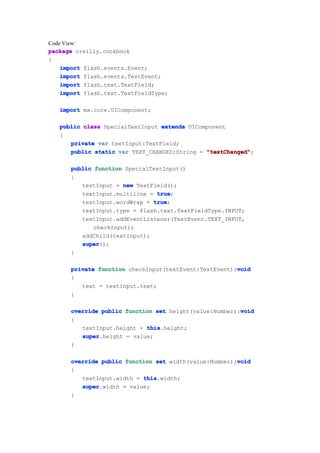 Code View:
package oreilly.cookbook
{
    import flash.events.Event;
    import flash.events.TextEvent;
    import flash.text.TextField;
    import flash.text.TextFieldType;

   import mx.core.UIComponent;

   public class SpecialTextInput extends UIComponent
   {
      private var textInput:TextField;
      public static var TEXT_CHANGED:String = "textChanged"
                                              "textChanged";

      public function SpecialTextInput()
      {
         textInput = new TextField();
         textInput.multiline = true
                               true;
         textInput.wordWrap = true
                              true;
         textInput.type = flash.text.TextFieldType.INPUT;
         textInput.addEventListener(TextEvent.TEXT_INPUT,
             checkInput);
         addChild(textInput);
         super
         super();
      }

                                                       void
      private function checkInput(textEvent:TextEvent):void
      {
         text = textInput.text;
      }

                                                        void
      override public function set height(value:Number):void
      {
         textInput.height = this
                            this.height;
         super
         super.height = value;
      }

                                                       void
      override public function set width(value:Number):void
      {
         textInput.width = this
                           this.width;
         super
         super.width = value;
      }
 
