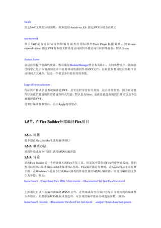 locale
指定SWF文件的区域属性，例如使用-locale=es_ES 指定SWF区域为西班牙


use-network
指 示 SWF 是 否 可 以 访 问 网 络 服 务 或 者 应 用 标 准 的 Flash Player 权 限 策 略 。 例 如 -use-
network=false 指定SWF有本地文件系统访问权但不能访问任何网络服务，默认为true


frames.frame
启动应用程序资源代理流，然后通过ModuleManager类公布其接口，在特殊情况下，比如在
代码中已经引入资源但是并不需要移动资源到外部SWF文件，这时此参数可使应用程序启
动时间大大减少，这是一个很复杂但很有用的参数。


keep-all-type-selectors
保证所有样式信息都被编译进SWF，甚至是程序没有用到的。这点非常重要，因为有可能
程序加载的其他组件需要这些样式信息。默认值为false，也就是说没有用到的样式信息不会
被编译进SWF。
设置好编译器参数后，点击Apply按钮保存。




1.5 . 在Flex Builder
1.5节.  Flex Builder外部编译Flex
                       Flex
                       Flex项目


1.5.1. 问题
我不想在Flex Builder里进行编译项目

1.5.2. 解决办法
使用终端或命令行窗口调用MXML编译器

1.5.3. 讨论
虽然Flex Builder是一个功能强大的Flex开发工具，但是这不是创建Flex程序所必需的，你仍
然可以用Flex编译器(mxmlc)来编译Flex代码，Flex编译器是免费的，在Adobe网站上可免费
下载。在Windows下的命令行或Mac OS X的终端里调用MXML编译器，以及待编译的文件
作为参数，例如：
home:base$ . /Users/base/Flex SDK 3/bin/mxmlc ~/Documents/FlexTest/FlexTest.mxml


上面通过目录中的编译器编译MXML文件，在终端或命令行窗口会显示可能出现的编译警
告和错误。如要添加MXML编译器选项，可在调用编译器命令时追加参数，例如：
home:base$ ./mxmlc ~/Documents/FlexTest/FlexTest.mxml   -output=/Users/base/test/genera
 