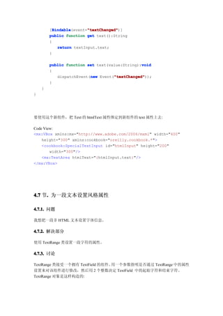 Bindable       "textChanged"
          Bindable(event="textChanged"
        [Bindable        "textChanged")]
        public function get text():String
        {
            return textInput.text;
        }

        public function set text(value:String):void
                                               void
        {
                         new       "textChanged"
                                   "textChanged"));
           dispatchEvent(new Event("textChanged"
        }
    }
}




要使用这个新组件，把 Text 的 htmlText 属性绑定到新组件的 text 属性上去:

Code View:
<mx:VBox xmlns:mx="http://www.adobe.com/2006/mxml" width="400"
    height="300" xmlns:cookbook="oreilly.cookbook.*">
    <cookbook:SpecialTextInput id="htmlInput" height="200"
        width="300"/>
    <mx:TextArea htmlText="{htmlInput.text}"/>
</mx:VBox>




4.7 节. 为一段文本设置风格属性
     .

4.7.1. 问题

我想把一段非 HTML 文本设置字体信息。

4.7.2. 解决部分

使用 TextRange 类设置一段字符的属性。

4.7.3. 讨论

TextRange 类接受一个拥有 TextField 的组件。用一个参数指明是否通过 TextRange 中的属性
设置来对该组件进行修改，然后用 2 个整数决定 TextField 中的起始字符和结束字符。
TextRange 对象是这样构造的:
 