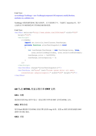Code View:
var textRange:TextRange = new TextRange(component:UIComponent, modify:Boolean,
startIndex:int, endIndex:int);

TextRange 对象的属性影响了载入的组件。在下面的例子中，当选择了 check box 时，用户
已选的文字区域的颜色和字符间隔会被重新设置。

Code View:
<mx:VBox xmlns:mx="http://www.adobe.com/2006/mxml" width="400"
    height="300">
    <mx:Script>
        <![CDATA[
            import mx.controls.textClasses.TextRange;
                                                 void
            private function alterTextSnapshot():void
            {
               var textRange:TextRange = new TextRange(area, true
                                                              true,
                   area.selectionBeginIndex, area.selectionEndIndex);
               textRange.color = 0xff0000;
               textRange.letterSpacing = 3;
            }
        ]]>
    </mx:Script>
    <mx:CheckBox change="alterTextSnapshot()"/>
    <mx:TextArea id="area" text="Lorem ipsum dolor sit amet,
        consectetuer adipiscingelit." width="200" height="50"/>
</mx:VBox>




4.8 节.在 HTML 里显示图片和 SWF 文档
     .

4.8.1. 问题

我需要在你的 Flex 组件中显示一段包含图片和外部 SWF 文件的 HTML 文本。

4.8.2. 解决办法

使用 Flash 播放器中的 HTML 渲染引擎支持的<img>标签，设置 src 属性为你要加载的 SWF
或图片的 URL 地址。

4.8.3. 讨论
 